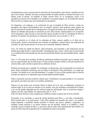 insistentemente como su gracia para la salvación de los pecadores, para salvar a aquellos por los
que Cristo murió. Además, tal como un buen hombre de modo natural se esfuerza en hacer a los
demás como él mismo, así también el Señor nuestro Dios, en su compasión, traerá a los
pecadores al camino de la santidad y los modelará a su propia imagen; así, la bondad de nuestro
Dios nos lleva a esperar que sean reclamados los pecadores.
No lleguemos, sin embargo, a la conclusión de que la bondad de Dios salvará a todos los
pecadores que siguen descarriándose por sus propios caminos; pero podemos estar seguros de
que El renovará el corazón de los transgresores y los guiará al camino de la santidad. Que los que
deseen ser librados del pecado se consuelen en esto: Dios mismo condescenderá a ser el maestro
de los pecadores. ¡Qué escuela es ésta que Dios quiere enseñar en ella! La enseñanza de Dios es
práctica; El enseña a los pecadores no solamente la doctrina, sino el camino. C. H. S.
Como la elección es el efecto de la soberanía de Dios, nuestro perdón es el fruto de su
misericordia, nuestro conocimiento una corriente de sabiduría, nuestra fuerza una impresión de
su poder; así que nuestra pureza es un rayo de su santidad. Stephen Charnock
Vers. 10. Todas las sendas de Jehová. ¡Qué frecuentes, qué marcadas y qué numerosas son las
huellas para cada familia y cada individuo! Adondequiera que vamos, vemos que la misericordia
y la verdad de Dios han pasado por allí, por las profundas huellas que han quedado detrás. Adam
Clarke
Vers. 11. Por amor de tu nombre, oh Jehová, perdonarás también mi pecado, que es grande. Aquí
hay un ruego bendito que no falla nunca. No por nuestros propios méritos, sino para glorificar tu
misericordia y para mostrar la gloria de tus atributos divinos.
Perdona mi pecado que es grande. Es confesado; es aborrecido; está consumiendo mi corazón de
pena. Señor, perdónalo; pronuncia con tus labios la absolución. Pesa muchísimo, y te ruego que
lo quites. Su tamaño no es una dificultad para Ti, porque Tú eres un Dios grande, pero la miseria
con que me oprime es el argumento que uso para pedirte perdón rápido.
Señor, el paciente está muy enfermo; sánalo, pues. El perdonar a un gran pecador te va a acarrear
gran gloria; por tanto, por amor a tu nombre, perdóname.
Observa en qué forma este versículo ilustra la lógica de la fe, que es lindamente contraria al
espíritu legal; la fe no mira los méritos en la criatura, sino que considera la bondad del Creador;
y en vez de quedar aplastado por los méritos negativos del pecado, mira a la preciosa sangre y
suplica con más vigor debido a la urgencia del caso. C. H. S.
Entre las obras divinas no hay ninguna que establezca mejor su gloria que la de la remisión.
El pecado, al ser cometido, es causa de mucha deshonra para Dios, y, con todo, al perdonarlo,
Dios levanta para si un gran honor. Como Dios perdona los pecados por amor a su nombre,
estará dispuesto a perdonar muchos pecados lo mismo que pocos, grandes y pequeños; en
realidad, cuanto mayores y en mayor número son los pecados, mayor es el perdón y, como
resultado, mayor la gloria de Dios; y, por tanto, David, sobre esta consideración del nombre y la
gloria de Dios, hace de la grandeza de su iniquidad un motivo de perdón.
123
 