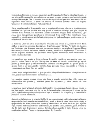 En realidad, el incurrir en pecados graves para que Dios pueda glorificarse más al perdonarlos es
una aborrecible presunción, pero el esperar que estos pecados graves en que hemos incurrido
serán perdonados por Dios si sentimos verdadero arrepentimiento, por amor a su nombre, es una
expectativa bien fundada, y puede ser apoyada en nuestros espíritus contra las mayores
tentaciones de sentirnos abatidos. Nathanael ARDÍ
David alega la grandeza de su pecado, y no la pequeñez del mismo; refuerza su oración con esta
consideración: que sus pecados son muy graves. Cuando un mendigo pide pan, alegará lo
extremo de su pobreza y su necesidad. Cuando un hombre afligido dama misericordia, ¿qué
puede haber más apropiado que alegar la extremosidad de su caso? Y Dios permite este ruego
porque El es movido a misericordia hacia nosotros, no por nada que haya en nosotros, sino por lo
miserable de nuestro caso.
El honor de Cristo es salvar a los mayores pecadores que acuden a El, como el honor de un
médico es curar los casos más desesperados de enfermedades y heridas. Por tanto, no dudemos
que Cristo ya a estar dispuesto a salvar a los mayores pecadores que acudan a El; porque El está
deseoso de glorificarse a sí mismo y exaltar el valor y virtud de su propia sangre. Viendo que El
está así dispuesto a redimir a los pecadores, no se negará a mostrar que puede redimir hasta lo
sumo. Jonathan Edwards
Los pecadores que acuden a Dios en busca de perdón consideran sus pecados como muy
grandes; porque frente a un gran Dios -grande en poder, en justicia, en santidad- yo soy un
gusano, y además peco, y esto atrevidamente contra un Dios tan grande. ¡El que un gusano se
levante frente a un Dios grande e infinito, hace que cada pecado sea grande, y reclama la
venganza máxima de un Dios tan grande!
Debido a que han pecado contra la gran paciencia, despreciando la bondad y longanimidad de
Dios, que se dice «atesora su ira» (Romanos 2:4, 5).
Los pecados parecen grandes porque dan lugar a grandes misericordias. ¡Oh, contra qué
misericordias tan grandes y bondades pecan los pecadores, y hacen pecado de estas
misericordias!
Lo que hace mayor el pecado a los ojos de los pobres pecadores que claman pidiendo perdón es
que han pecado contra una gran luz -la luz de la conciencia-; esto aumenta el pecado en alto
grado, especialmente para aquellos que están bajo la influencia del evangelio; y es en realidad el
pecado de todos en esta nación.
Aun así, no hallamos que la juventud de David sea pecaminosa en grado notable; pero el que no
ocupara su juventud para obtener conocimiento y servir al Señor de modo pleno fue su carga y su
queja delante del Señor; cuánto más penoso y abominable a sus almas ha de ser para aquellos
cuya juventud ha transcurrido sólo en la vanidad, las palabras vanas, el mentir, jurar, profanar el
día del Señor con diversiones y excesos de todas clases, cuando el Señor lo pone sobre sus
conciencias. Anthony Palmer en La nueva criatura del Evangelio
124
 