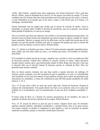 «¡Oh!» -dijo Faraón-, «¡quitad estas ranas asquerosas, este trueno horroroso!» Pero, ¿qué dice
David? «Señor, ¡quita la iniquidad de tu siervo!» El uno quería verse libre de castigo. Y es muy
verdadero que un cristiano más bien suele perturbarse por el pecado que por las ranas y el trueno;
ve más inmundicia en el pecado que en las ranas y sapos, y más horror que en el trueno y el
relámpago. Jeremiah Dyke
Faraón lamentaba más los golpes que recibía que la dureza de corazón de dentro. Esaú se
lamentaba, no porque había vendido el derecho de nacimiento, que era su pecado, sino porque
había perdido la bendición, lo cual era su castigo.
Esto es lo mismo que llorar por aplicarse una cebolla; el ojo derrama lágrimas porque duele. Un
marinero lanza un fardo durante una tempestad, que desea recoger al regreso, cuando los vientos
hayan amainado. Muchos se quejan más de las aflicciones con las cuales han nacido que de los
pecados con que han nacido; tiemblan más ante la venganza del pecado que ante el veneno del
pecado; el uno los deleita, el otro los aterra. William Secker
Vers. 12. ¿Quién es el hombre que teme a Jehová? El temor presente engendra seguridad eterna;
teme a Dios, que está sobre todas las cosas, y no tendrás que temer a los hombres en absoluto.
AGUSTÍN
El le enseñará el camino que ha de escoger. Aquellos cuyo corazón es recto no errarán por falta
de dirección celestial. Cuando Dios santifica el corazón, ilumina la mente. Todos deseamos
escoger nuestro camino; pero, ¡qué misericordia cuando el Señor dirige esta elección y hace que
la elección libre sea la elección buena! Si hacemos nuestra la voluntad de Dios, Dios nos
permitirá tener nuestra voluntad.
Dios no fuerza nuestra voluntad, sino que deja mucho a nuestra elección; sin embargo, El
instruye nuestra voluntad, y por ello escogemos lo que es agradable a su vista. La voluntad debe
estar sometida a la ley; hay una manera en que podemos escoger, pero somos tan ignorantes que
necesitamos ser enseñados, y somos tan voluntariosos que sólo Dios puede enseñarnos de modo
efectivo. C. H. S.
Vers. 13. El que teme a Dios no tiene que temer nada más. Gozará de bienestar. Ocupará la
estancia del contentamiento. Uno puede dormir tan bien en un camastro como en la cama más
mullida; no es la abundancia, sino el contentamiento, lo que nos da la verdadera comodidad. C.
H. S.
El temor santo de Dios va a destruir los temores pecaminosos de los hombres, tal como la
serpiente de Moisés devoró las serpientes de los magos. Robert Mossom
Vers. 14. El secreto de Jehová es para los que le temen. Algunos dicen aquí «la amistad»;
significa relación familiar, intimidad, confidencias, y amistad selecta. Este es un gran secreto.
Las mentes carnales no pueden ni imaginarse lo que significa, y aun los creyentes no pueden
explicarlo en palabras, porque es necesario sentirlo para conocerlo.
125
 
