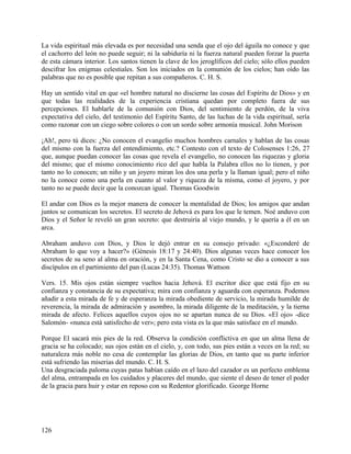 La vida espiritual más elevada es por necesidad una senda que el ojo del águila no conoce y que
el cachorro del león no puede seguir; ni la sabiduría ni la fuerza natural pueden forzar la puerta
de esta cámara interior. Los santos tienen la clave de los jeroglíficos del cielo; sólo ellos pueden
descifrar los enigmas celestiales. Son los iniciados en la comunión de los cielos; han oído las
palabras que no es posible que repitan a sus compañeros. C. H. S.
Hay un sentido vital en que «el hombre natural no discierne las cosas del Espíritu de Dios» y en
que todas las realidades de la experiencia cristiana quedan por completo fuera de sus
percepciones. El hablarle de la comunión con Dios, del sentimiento de perdón, de la viva
expectativa del cielo, del testimonio del Espíritu Santo, de las luchas de la vida espiritual, sería
como razonar con un ciego sobre colores o con un sordo sobre armonía musical. John Morison
¡Ah!, pero tú dices: ¿No conocen el evangelio muchos hombres carnales y hablan de las cosas
del mismo con la fuerza del entendimiento, etc.? Contesto con el texto de Colosenses 1:26, 27
que, aunque puedan conocer las cosas que revela el evangelio, no conocen las riquezas y gloria
del mismo; que el mismo conocimiento rico del que habla la Palabra ellos no lo tienen, y por
tanto no lo conocen; un niño y un joyero miran los dos una perla y la llaman igual; pero el niño
no la conoce como una perla en cuanto al valor y riqueza de la misma, como el joyero, y por
tanto no se puede decir que la conozcan igual. Thomas Goodwin
El andar con Dios es la mejor manera de conocer la mentalidad de Dios; los amigos que andan
juntos se comunican los secretos. El secreto de Jehová es para los que le temen. Noé anduvo con
Dios y el Señor le reveló un gran secreto: que destruiría al viejo mundo, y le quería a él en un
arca.
Abraham anduvo con Dios, y Dios le dejó entrar en su consejo privado: «¿Esconderé de
Abraham lo que voy a hacer?» (Génesis 18:17 y 24:40). Dios algunas veces hace conocer los
secretos de su seno al alma en oración, y en la Santa Cena, como Cristo se dio a conocer a sus
discípulos en el partimiento del pan (Lucas 24:35). Thomas Wattson
Vers. 15. Mis ojos están siempre vueltos hacia Jehová. El escritor dice que está fijo en su
confianza y constancia de su expectativa; mira con confianza y aguarda con esperanza. Podemos
añadir a esta mirada de fe y de esperanza la mirada obediente de servicio, la mirada humilde de
reverencia, la mirada de admiración y asombro, la mirada diligente de la meditación, y la tierna
mirada de afecto. Felices aquellos cuyos ojos no se apartan nunca de su Dios. «El ojo» -dice
Salomón- «nunca está satisfecho de ver»; pero esta vista es la que más satisface en el mundo.
Porque El sacará mis pies de la red. Observa la condición conflictiva en que un alma llena de
gracia se ha colocado; sus ojos están en el cielo, y, con todo, sus pies están a veces en la red; su
naturaleza más noble no cesa de contemplar las glorias de Dios, en tanto que su parte inferior
está sufriendo las miserias del mundo. C. H. S.
Una desgraciada paloma cuyas patas habían caído en el lazo del cazador es un perfecto emblema
del alma, entrampada en los cuidados y placeres del mundo, que siente el deseo de tener el poder
de la gracia para huir y estar en reposo con su Redentor glorificado. George Horne
126
 