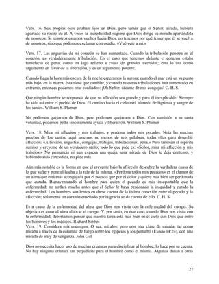 Vers. 16. Sus propios ojos estaban fijos en Dios, pero temía que el Señor, airado, hubiera
apartado su rostro de él. A veces la incredulidad sugiere que Dios dirige su mirada apartándola
de nosotros. Si nosotros estamos vueltos hacia Dios, no tenemos por qué temer que él se vuelva
de nosotros, sino que podemos exclamar con osadía: «Vuélvete a mi.»
Vers. 17. Las angustias de mi corazón se han aumentado. Cuando la tribulación penetra en el
corazón, es verdaderamente tribulación. En el caso que tenemos delante el corazón estaba
tumefacto de pena, como un lago relleno a causa de grandes avenidas; esto lo usa como
argumento en favor de la liberación, y es un argumento potente.
Cuando llega la hora más oscura de la noche esperamos la aurora; cuando el mar está en su punto
más bajo, en la marea, ésta tiene que cambiar, y cuando nuestras tribulaciones han aumentado en
extremo, entonces podemos orar confiados: ¡Oh Señor, sácame de mis congojas! C. H. S.
Que ningún hombre se sorprenda de que su aflicción sea grande y para él inexplicable. Siempre
ha sido así entre el pueblo de Dios. El camino hacia el cielo está húmedo de lágrimas y sangre de
los santos. William S. Plumer
No podemos quejarnos de Dios, pero podemos quejarnos a Dios. Con sumisión a su santa
voluntad, podemos pedir sinceramente ayuda y liberación. William S. Plumer
Vers. 18. Mira mi aflicción y mis trabajos, y perdona todos mis pecados. Nota las muchas
pruebas de los santos; aquí tenemos no menos de seis palabras, todas ellas para describir
aflicción: «Aflicción, angustias, congojas, trabajos, tribulaciones, pena.» Pero también el espíritu
sumiso y creyente de un verdadero santo; todo lo que pide es: «Señor, mira mi aflicción y mis
trabajos.» No pronuncia ni aun expresa una queja; una mirada de Dios le deja contento, y
habiendo sido concedida, no pide más.
Aún más notable es la forma en que el creyente bajo la aflicción descubre la verdadera causa de
lo que sufre y pone el hacha a la raíz de la misma. «Perdona todos mis pecados» es el clamor de
un alma que está más acongojada por el pecado que por el dolor y quiere más bien ser perdonada
que curada. Bienaventurado el hombre para quien el pecado es más insoportable que la
enfermedad; no tardará mucho antes que el Señor le haya perdonado la iniquidad y curado la
enfermedad. Los hombres son lentos en darse cuenta de la íntima conexión entre el pecado y la
aflicción; solamente un corazón enseñado por la gracia se da cuenta de ello. C. H. S.
Es a causa de la enfermedad del alma que Dios nos visita con la enfermedad del cuerpo. Su
objetivo es curar el alma al tocar el cuerpo. Y, por tanto, en este caso, cuando Dios nos visita con
la enfermedad, deberíamos pensar que nuestra tarea está más bien en el cielo con Dios que entre
los hombres y los médicos. Richard Sibbes
Vers. 19. Considera mis enemigos. O sea, míralos; pero con otra clase de mirada; tal como
miraba a través de la columna de fuego sobre los egipcios y los perturbó (Éxodo 14:24), con una
mirada de ira y de venganza. John Gill
Dios no necesita hacer uso de muchas criaturas para disciplinar al hombre; lo hace por su cuenta.
No hay ninguna criatura tan perjudicial para el hombre como él mismo. Algunas dañan a otras
127
 