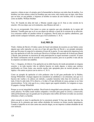 especies y dejan en paz a la propia, pero la humanidad se destruye con toda clase de medios. Los
hombres son más astutos contra los hombres que una zorra, más crueles que un tigre, más fieros
que un león; en una palabra, si dejamos al hombre en manos de otro hombre, éste se comporta
como un diablo. William Struther
Vers. 20. Guarda mi alma del mal, y líbrame cuando caigo en él. Esta es otra versión de la
oración: «No nos dejes caer en la tentación, mas líbranos del mal. »
No sea yo avergonzado. Este temor es como un espectro que gira alrededor de la mente del
Salmista. Tiembla para que su fe no sea objeto de ridículo a causa de lo extremo de su aflicción.
Los corazones nobles no pueden tolerar la vergüenza. David tenía un espíritu caballeroso, que
podía resistir cualquier tormento, antes que el de la deshonra. C. H. S.
***
SALMO 26
Titulo: «Salmo de David.» El dulce cantor de Israel está delante de nosotros en este Salmo como
alguien que sufre reproche; en esto era el tipo del gran Rijo de David, y un ejemplo alentador
para que llevemos la carga de la calumnia al trono de la gracia. Es una suposición ingeniosa la de
que esta apelación al cielo fue escrita por David en el tiempo del asesinato de Is-boset por Baaná
y Recab, para protestar su inocencia de toda participación en aquel asesinato a traición. El tenor
del Salmo ciertamente está de acuerdo con la supuesta ocasión, pero no es posible ir más allá de
la conjetura con datos tan endebles.
Vers. 1. Júzgame, oh Jehová. Una apelación así no debe hacerse de modo precipitado en ninguna
ocasión; y en toda nuestra vida no debería hacerse en modo alguno, a menos que estemos
justificados en Cristo Jesús; una oración mucho más apropiada para un mortal pecador es la
súplica: «No entres en juicio con tu siervo.» C. H. S.
Como un ejemplo de apelación al cielo podemos citar la del gran predicador de la Palabra,
George Whitefield: «Aunque algunos me consideren un saltabanco o un entusiasta, uno que va a
haceros dar vueltas a la cabeza con método, y pueden lanzarme toda clase de invectivas, con
todo, Cristo lo sabe todo; El lo observa, y le dejo a El que defienda mi causa, porque es un Amo
misericordioso. Ya he visto que lo es, y estoy seguro que seguirá siéndolo. La venganza es suya,
El pagará.» George Whitefield
Porque yo en mi integridad he andado. David tenía la integridad como principio, y andaba en ella
como práctica. No había usado medios solapados o torcidos para ganar la corona y conservarla;
sabía perfectamente que era guiado por los principios más nobles del honor en todas sus acciones
referentes a Saúl y su familia.
¡Qué consuelo es tener la aprobación de la conciencia propia! Si hay paz dentro del alma, las
borrascas de la calumnia que tanto aúllan alrededor de nosotros no tienen mucha importancia.
Cuando el pajarillo en mi seno canta una canción alegre, no me importa si ululan alrededor de mí
cien lechuzas.
128
 