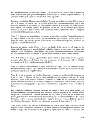 He confiado asimismo en Jehová sin titubear. ¿Por qué debo robar, cuando Dios ha prometido
suplir mi necesidad? ¿Por qué debo vengarme, cuando sé que el Señor ha adoptado mi causa? La
confianza en Dios es la seguridad más efectiva contra el pecado.
Por tanto, no resbalaré. El camino es resbaladizo, de modo que ando como sobre el hielo; pese a
ello, la fe guarda mis pies de caer y seguirá haciéndolo. Los caminos dudosos más tarde o más
temprano harán caer al que camina por ellos, pero los caminos de honradez y sinceridad, aunque
sean ásperos, son siempre seguros. No podemos confiar en Dios si andamos por caminos
torcidos, o sea, usando medios turbios; pero los caminos rectos y la fe simple llevan al peregrino
al término feliz de su jornada. C. H. S.
Vers. 2. El Salmista usa tres palabras: «examina», «escudriña», «prueba». Estas palabras tienen
por objeto incluir todos los modos en que la realidad de algo puede ser puesta a prueba; e
implican, juntos, que deseaba que se hiciera la más concienzuda investigación; no trataba de
esquivar la prueba. Albert Barnes
Examina, escudriña, prueba. Como el oro es purificado de la escoria por el fuego, así la
sinceridad del corazón y la simplicidad del verdadero cristiano se ven mejor y se hacen más
evidentes en las tribulaciones y la aflicción. En la prosperidad todo hombre parece piadoso, pero
las aflicciones hacen salir del corazón lo que hay en él, sea bueno o malo. Robert Cawdray
Vers. 3. Y ando en tu verdad. Algunos hablan de la verdad; es mejor andar en ella. Algunos
prometen obrar bien en el futuro, pero sus resoluciones se desmoronan; sólo el hombre
regenerado puede decir: «Ando en tu verdad.» C. R. S.
Vers. 3, 4. Dios no va a dar la mano al inicuo, como dice la Vulgata (Job 8:20), ni tampoco debe
hacerlo el hombre piadoso. David demuestra la sinceridad de su curso por el cuidado con que
evita estas compañías. George Swinnock
Vers. 4. No me he sentado con hombres hipócritas. Lejos de ser un ofensor abierto contra las
leyes de Dios, el Salmista ni aun se había asociado con los amadores del mal. Se había
mantenido aparte de los hombres de Belial. Un hombre se conoce por sus compañeros, y si nos
hemos mantenido a distancia de los malos, siempre será una evidencia a favor nuestro, caso que
nuestro carácter sea impugnado. El que nunca se ha embarcado no puede ser el que ha hundido el
barco.
Los verdaderos ciudadanos no tienen tratos con los traidores. David no se había sentado con
hombres hipócritas. No eran sus amigos en las fiestas, ni sus consejeros en los consejos, ni sus
amigos en la conversación. Tenemos necesidad de ver, hablar y tratar con los hombres del
mundo, pero no hemos de tener nuestro esparcimiento y solaz en una sociedad frívola. No sólo el
hombre de palabra soez, sino también el vano e hipócrita deben ser evitados. Todos los que son
superficiales, charlatanes y frívolos, son indignos de la amistad de un cristiano. C. H. S.
¿Qué tienen que hacer las palomas de Cristo entre las aves de presa? ¿Qué tienen que ver las
vírgenes con las rameras? La compañía de los malos contamina; es como pasearse entre los que
tienen la plaga. «Se mezclaron con los paganos y aprendieron sus obras.» Si mezclas una
129
 