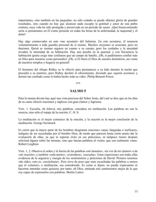 importantes, sino también en las pequeñas; no sólo cuándo se puede obtener gloria de grandes
resultados, sino cuando no hay que alcanzar nada excepto la gratitud y amor de una pobre
criatura, cuya vida ha sido protegida y preservada en un período de sueno. ¡Qué bienaventurado
sería si pensáramos en El como presente en todas las horas de la enfermedad, la inquietud y el
dolor!
Hay algo conmovedor en este «me acostaré» del Salmista. En este acostarse, él renuncia
voluntariamente a toda guardia personal de sí mismo. Muchos creyentes se acuestan, pero no
duermen. Quizá se sientan seguros en cuanto a su cuerpo, pero los cuidados y la ansiedad
invaden la intimidad de su habitación. Hay una prueba en la quietud; y con frecuencia la
habitación quieta exige más confianza que un campo de batalla. ¡Oh, si pudiéramos confiar más
en Dios para nuestras cosas personales! ¡Oh, si El fuera el Dios de nuestro dormitorio, así como
de nuestros templos y hogares en general!
El hermano del obispo Ridley se le ofreció para permanecer a su lado durante la noche que
precedió a su martirio, pero Ridley declinó el ofrecimiento, diciendo que «quería acostarse y
dormir tan confiado como lo había hecho toda su vida». Philip Bennett Power
***
SALMO 5
Para la menea devota hay aquí una vista preciosa del Señor Jesús, del cual se dice que en los días
de su carne ofreció oraciones y súplicas con gran clamor y lágrimas.
Vers. 1. Escucha, oh Jehová, mis palabras; considera mi meditación. Las palabras no son la
esencia, sino sólo el ropaje de la oración. C. H. S.
La meditación es el mejor comienzo de la oración, y la oración es la mejor conclusión de la
meditación. George Swinnock
Es cierto que la mayor parte de los hombres desgranan oraciones vanas, lánguidas e ineficaces,
indignas de ser escuchadas por el bendito Dios, de modo que parecen hasta cierto punto dar la
evaluación de ellas, ya que ni esperan éxito en sus peticiones, ni tampoco tienen después
solicitud alguna sobre las mismas, sino que lanzan palabras al viento, que son realmente vanas.
Robert Leighton
Vers. 1, 2. Observa el orden y la fuerza de las palabras «mi lamento», «la voz de mi clamor» o de
«mi oración»; y también «está atento», «considera», «escucha». Estas expresiones son todas ellas
evidencia de la urgencia y energía de los sentimientos y peticiones de David. Primero tenemos
«da oído», esto es, «escúchame». Pero sirve de poco que sean escuchadas las palabras a menos
que el «clamor», o meditación, sea considerado. Es como si dijera: no puedo expresarme ni
hacerme entender como quisiera; por tanto, oh Dios, entiende mis sentimientos mejor de lo que
soy capaz de expresarlos con palabras. Martin Lutero
13
 