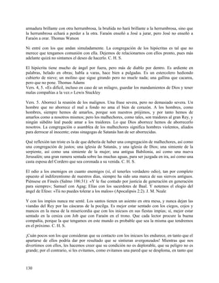 armadura brillante con otra herrumbrosa, la bruñida no hará brillante a la herrumbrosa, sino que
la herrumbrosa echará a perder a la otra. Faraón enseñó a José a jurar, pero José no enseñó a
Faraón a orar. Thomas Watson
Ni entré con los que andan simuladamente. La congregación de los hipócritas es tal que no
merece que tengamos comunión con ella. Dejemos de relacionarnos con ellos pronto, pues más
adelante quizá no sintamos el deseo de hacerlo. C. H. S.
El hipócrita tiene mucho de ángel por fuera, pero más de diablo por dentro. Es ardiente en
palabras, helado en obras; habla a varas, hace bien a pulgadas. Es un estercolero hediondo
cubierto de nieve; un molino que sigue girando pero no muele nada; una gallina que cacarea,
pero que no pone. Thomas Adams
Vers. 4, 5. «Es difícil, incluso en caso de un milagro, guardar los mandamientos de Dios y tener
malas compañías a la vez.» Lewis Stuckley
Vers. 5. Aborrecí la reunión de los malignos. Una frase severa, pero no demasiado severa. Un
hombre que no aborrece el mal a fondo no ama el bien de corazón. A los hombres, como
hombres, siempre hemos de amarlos, porque son nuestros prójimos, y por tanto hemos de
amarlos como a nosotros mismos; pero los malhechores, como tales, son traidores al gran Rey, y
ningún súbdito leal puede amar a los traidores. Lo que Dios aborrece hemos de aborrecerlo
nosotros. La congregación o asamblea de los malhechores significa hombres violentos, aliados
para derrocar al inocente; estas sinagogas de Satanás han de ser aborrecidas.
Qué reflexión tan triste es la de que debería de haber una congregación de malhechores, así como
una congregación de justos; una iglesia de Satanás, y una iglesia de Dios; una simiente de la
serpiente, así como una simiente de la mujer; una antigua Babilonia, así como una nueva
Jerusalén; una gran ramera sentada sobre las muchas aguas, para ser juzgada en ira, así como una
casta esposa del Cordero que sea coronada a su venida. C. H. S.
El odio a los enemigos en cuanto enemigos (sí, el tenerles verdadero odio), tan por completo
opuesto al indiferentismo de nuestros días, siempre ha sido una marca de sus siervos antiguos.
Piénsese en Fineés (Salmo 106:31): «Y le fue contado por justicia de generación en generación
para siempre»; Samuel con Agag; Elías con los sacerdotes de Baal. Y notemos el elogio del
ángel de Efeso: «Tú no puedes tolerar a los malos» (Apocalipsis 2:2). J. M. Neale
Y con los impíos nunca me senté. Los santos tienen un asiento en otra mesa, y nunca dejan las
viandas del Rey por las cáscaras de la pocilga. Es mejor estar sentado con los ciegos, cojos y
mancos en la mesa de la misericordia que con los inicuos en sus fiestas impías; sí, mejor estar
sentado en la ceniza con Job que con Faraón en el trono. Que cada lector procure la buena
compañía, porque la que tengamos en este mundo es probable que sea la misma que tendremos
en el próximo. C. H. S.
¡Cuán pocos son los que consideran que su contacto con los inicuos les endurece, en tanto que el
apartarse de ellos podría dar por resultado que se sintieran avergonzados! Mientras que nos
divertimos con ellos, les hacemos creer que su condición no es deplorable, que su peligro no es
grande; por el contrario, si les evitamos, como evitamos una pared que se desploma, en tanto que
130
 