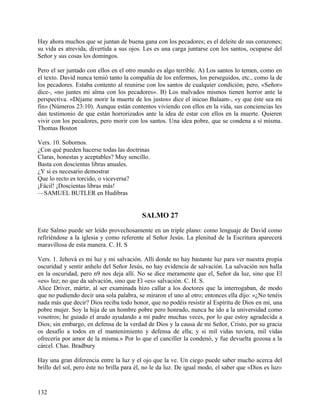Hay ahora muchos que se juntan de buena gana con los pecadores; es el deleite de sus corazones;
su vida es atrevida, divertida a sus ojos. Les es una carga juntarse con los santos, ocuparse del
Señor y sus cosas los domingos.
Pero el ser juntado con ellos en el otro mundo es algo terrible. A) Los santos lo temen, como en
el texto. David nunca temió tanto la compañía de los enfermos, los perseguidos, etc., como la de
los pecadores. Estaba contento al reunirse con los santos de cualquier condición; pero, «Señor»
dice-, «no juntes mi alma con los pecadores». B) Los malvados mismos tienen horror ante la
perspectiva. «Déjame morir la muerte de los justos» dice el inicuo Balaam-, «y que éste sea mi
fin» (Números 23:10). Aunque están contentos viviendo con ellos en la vida, sus conciencias les
dan testimonio de que están horrorizados ante la idea de estar con ellos en la muerte. Quieren
vivir con los pecadores, pero morir con los santos. Una idea pobre, que se condena a sí misma.
Thomas Boston
Vers. 10. Sobornos.
¿Con qué pueden hacerse todas las doctrinas
Claras, honestas y aceptables? Muy sencillo.
Basta con doscientas libras anuales.
¿Y si es necesario demostrar
Que lo recto es torcido, o viceversa?
¡Fácil! ¡Doscientas libras más!
—SAMUEL BUTLER en Hudibras
SALMO 27
Este Salmo puede ser leído provechosamente en un triple plano: como lenguaje de David como
refiriéndose a la iglesia y como referente al Señor Jesús. La plenitud de la Escritura aparecerá
maravillosa de esta manera. C. H. S
Vers. 1. Jehová es mi luz y mi salvación. Allí donde no hay bastante luz para ver nuestra propia
oscuridad y sentir anhelo del Señor Jesús, no hay evidencia de salvación. La salvación nos halla
en la oscuridad, pero n9 nos deja allí. No se dice meramente que el, Señor da luz, sino que El
«es» luz; no que da salvación, sino que El «es» salvación. C. H. S.
Alice Driver, mártir, al ser examinada hizo callar a los doctores que la interrogaban, de modo
que no pudiendo decir una sola palabra, se miraron el uno al otro; entonces ella dijo: «¿No tenéis
nada más que decir? Dios reciba todo honor, que no podéis resistir al Espíritu de Dios en mí, una
pobre mujer. Soy la hija de un hombre pobre pero honrado, nunca he ido a la universidad como
vosotros; he guiado el arado ayudando a mi padre muchas veces, por lo que estoy agradecida a
Dios; sin embargo, en defensa de la verdad de Dios y la causa de mi Señor, Cristo, por su gracia
os desafío a todos en el mantenimiento y defensa de ella; y si mil vidas tuviera, mil vidas
ofrecería por amor de la misma.» Por lo que el canciller la condenó, y fue devuelta gozosa a la
cárcel. Chas. Bradbury
Hay una gran diferencia entre la luz y el ojo que la ve. Un ciego puede saber mucho acerca del
brillo del sol, pero éste no brilla para él, no le da luz. De igual modo, el saber que «Dios es luz»
132
 