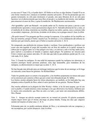 es una cosa (1ª Juan 1:5), y el poder decir: «El Señor es mi luz» es algo distinto. Cuando El es en
esta forma «nuestra luz», entonces es también «nuestra salvación». El nos ha prometido que nos
guiaría rectamente; no sólo para mostramos el pecado, sino para libramos de él; no sólo para
hacernos ver el aborrecimiento que tiene Dios al pecado y su maldición del mismo, sino también
para atraernos al amor de Dios y quitar la maldición. De Meditaciones sacramentales
«Sol agradable» -gritó san Bemard-, «no puedo andar sin Ti; ilumina mis pasos y provee a este
entendimiento ignorante y reseco pensamientos dignos de Ti. Adorable plenitud de luz y calor, sé
el mediodía de mi alma; extermina sus tinieblas, dispersa sus nubes, quema, seca y consume toda
su suciedad e impurezas. ¡Sol divino, levántate en mi alma y no te pongas nunca!» Jean Avrillon
¿De quién temeré? Una pregunta que lleva consigo la respuesta. A los poderes de las tinieblas no
hay que temerlos, porque el Señor, nuestra Luz, los destruye; y a la condenación del infierno no
tenemos por qué temerla, puesto que el Señor es nuestra salvación. C. H. S.
No comprendo una profesión de cristiano tímida y vacilante. Estos predicadores y profesos son
como una rata jugando al juego del escondite tras un friso de madera en la pared: asoman la
cabeza por un agujero para ver si hay peligro a la vista, y se atreven a salir si no hay nadie cerca,
pero vuelven a esconderse al instante si aparece algún peligro. No podemos ser sinceros para
Cristo a menos que seamos atrevidos. El vale más que todo lo que podemos perder por El, o no
vale nada. H. G. Salter
Vers. 2. Cuando los malignos. Es una señal de esperanza cuando los malignos nos aborrecen; si
nuestros enemigos fueran personas piadosas, sería algo lamentable, pero tratándose de los
malignos, su aborrecimiento es mejor que su amor. C. H. S.
No hay bocado más delicado para un estómago malicioso que la carne de un enemigo; se lo traga
sin mascarlo, como hacen los glotones. Sir Richard Baker
Todos los grandes peces se comen a los pequeños, y los hombres prepotentes no tienen más peso
en la conciencia por comerse a Otros que por comer una rebanada de pan. R. Sjbbes
Los buitres sienten antipatía hacia los olores placenteros; así también, en los malvados hay una
antipatía contra el pueblo de Dios; odian el suave perfume de sus gracias. Thomas Watson
Hay mucha sabiduría en la plegaria de John Wesley: «Señor, si he de tener pugnas, que no sea
con tu pueblo.» Cuando tenemos como enemigos a los que aborrecen a los buenos, hallamos por
lo menos esta consolación: que Dios no está a su lado, y por tanto son esencialmente débiles.
Wm. Plumer
Vers. 3. Aunque un ejército acampe contra mi, no temerá mi corazón. El ejército acampado
inspira mayor terror que el mismo ene-migo en plena batalla. Young nos dice que «algunos
sienten mil muertes al temer una». C. H. S.
Felizmente para mí, no podéis anularme delante de Dios, y su estimación sola me compensa, y
me recompensa, por vuestro desprecio. Jean Avrillon
133
 