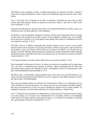 Allí donde no hay confianza en Dios, no habrá permanencia de contacto con Dios. Cuando el
viento de la fe deja de hinchar las velas, el barco de la obediencia deja de surcar los mares. Wm.
Secker
Vers. 4. Una sola cosa. El hombre de un libro es eminente; el hombre que tiene sólo un ideal
triunfa. Que todos nuestros afectos se reúnan en el haz de un afecto, y que éste se centre en las
cosas celestiales. C. H. S.
Entiendo, de modo general, que David se refiere a la comunión del hombre con Dios, y que si un
cristiano la tiene, no desea nada mas. John Stoughton
He pedido. Lo que no podemos conseguir al instante, está bien que lo deseemos. Dios nos juzga,
en gran parte, por los deseos de nuestro corazón. El que cabalga un caballo cojo, no es culpado
por su amo por su lentitud, si él va tan deprisa como puede; Dios acepta la voluntad por los actos
con respecto a sus hijos. C. H. S.
Del Señor. Este es el objetivo apropiado para nuestros deseos; este es el pozo en que hundir
nuestros cubos; ésta es la puerta a la que hay que llamar, el banco al que girar; centra tu deseo en
los hombres y yaces en el polvo como Lázaro; pon tu deseo en el Señor y eres llevado por los
ángeles al seno de Abraham. Bajo las penosas circunstancias de David podríamos haber esperado
que deseara reposo, seguridad y mil otras cosas buenas, pero no, ha puesto su corazón en la perla
y deja lo demás. C. H. S.
Y la vengo buscando. Los santos deseos deben llevar a una acción resuelta. C. H. S.
Para contemplar la hermosura de Jehová. No hemos de entrar en las asambleas de los santos para
ver y ser vistos, o meramente para escuchar al ministro. ¡Mejor contemplar por fe! ¡Qué vista
será cuando cada creyente, fiel seguidor de Jesús, contemplará «al Rey en su hermosura»! ¡Oh,
qué visión infinitamente bienaventurada! C. H. S.
Decidme si hay, si puede haber, alguna petición mayor. Este «una cosa» que David desea es, en
efecto, el unum necessarium de que habla Cristo en el evangelio; lo que María escogió, lo mismo
que David, aquí. Sir Richard Baker
Otra cosa que podemos llamar un elemento de la hermosura en Dios es la combinación de sus
varios atributos en un todo armonioso. Los colores del arco iris son hermosos tomados aislados;
pero hay una hermosura en el arco iris que no depende de ninguno de los colores aislados. La
santidad es hermosa; la misericordia es hermosa; la verdad es hermosa. Andrew Gray
Vers. 5. Porque Él me esconderá en su tabernáculo en el día del mal. El me dará el mejor refugio
en el peor peligro. En el secreto de su tabernáculo El me esconderá. Nadie en la antigüedad
osaba entrar en el lugar santísimo, bajo pena de muerte; y si el Señor ha escondido a su pueblo
allí, ¿qué enemigo se atreverá a molestarles? C. H. S.
134
 