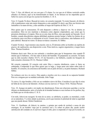 Vers. 7. Oye, oh Jehová, mi voz con que a Ti clamo. La voz que en el último versículo estaba
afinada a la música, aquí se ha transformado en llanto. A los fariseos no les importaba que el
Señor les oyera con tal que les oyeran los hombres. C. H. S.
Vers. 8. Cuando Tú dices: Buscad mi rostro, mi corazón responde: Tu rostro buscaré, oh Jehová.
¡Oh si pudiéramos estar aún mejor dispuestos a esta santidad! Es decir, que Dios nos hiciera más
maleables a la mano divina, y más sensibles al toque del Espíritu de Dios. C. H. S.
Dios quiere que le conozcamos. Él está dispuesto a abrirse y dejar-se ver. No se deleita en
esconderse. Dios no nos mantiene a distancia como algunos emperadores, que creen que la
presencia disminuye el respeto. Dios no es esta clase de Dios, sino que puede ser buscado. En el
hombre, cuando descubrimos alguna debilidad, podemos pronto hurgar y hallar los límites de su
excelencia; pero con Dios es totalmente al revés. Cuanto más le conocemos, más hallamos en El
para admirar. Buscad mi rostro. El desea revelarse a nosotros. R. Sibbes
Cuando Tú dices. Aquí tenemos una oración; esto es, Él derrama sobre un hombre un espíritu de
gracia y de suplicación, una disposición a orar. Pone motivos, sugiere argumentos y ruegos hacia
Dios. Thomas Goodwin
Podemos decir esto: Dios no nos estimula y corrobora para que le busquemos sino cuando Él
intenta que le hallemos. «Tú has oído el deseo del humilde; Tú prepararás su corazón; Tú harás
que tu oído escuche» (Salmo 10:17). «Y me buscaréis y me hallaréis, cuando me busquéis de
todo corazón» (Jeremías 29:13). Thomas Cobbet
Mi corazón responde. El corazón está entre Dios y nuestra obediencia, como si fuera un
embajador. Comprende lo que Dios quiere que se haga, y luego pone una orden sobre todo el
hombre. El corazón y la conciencia del hombre son en parte divinos y en parte humanos. Richard
Sibbes
No rechaces con ira a tu siervo. Dios aparta a muchos con ira a causa de su supuesta bondad.
Pero no a ninguno por su maldad confesada. John Trapp
Tu siervo. Es algo bendito y feliz ser un verdadero siervo de Dios. Considera lo que dijo la reina
de Sebá de los siervos de Salomón: «Felices son tus siervos» (1º Reyes 10:8). Thomas Pierson
Vers. 10. Aunque mi padre y mi madre me abandonasen. Éstas son relaciones queridas y son las
últimas en abandonamos, pero si la leche de la bondad humana se seca incluso en los pechos, hay
un Padre que no olvida nunca. C. H. S.
Con todo, Jehová me recogerá. Se trata de su amor, su sabiduría, su poder, su eternidad, y todo
en su naturaleza. Y a éstos añade su promesa, con lo que tenemos la plenitud de toda la seguridad
que uno puede desear. Robert Sanderson
Vers. 11. Enséñame, oh Jehová, tu camino, y guíame por senda de rectitud a causa de mis
enemigos. Si un hombre viaja por la carretera real y le roban en pleno día, puede recibir
satisfacción del condado en el cual tuvo lugar el robo; pero si emprende el viaje por la noche, no
135
 