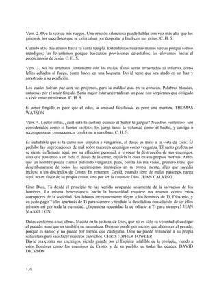 Vers. 2. Oye la voz de mis ruegos. Una oración silenciosa puede hablar con voz más alta que los
gritos de los sacerdotes que se esforzaban por despertar a Baal con sus gritos. C. H. S.
Cuando alzo mis manos hacia tu santo templo. Extendemos nuestras manos vacías porque somos
mendigos; las levantamos porque buscamos provisiones celestiales; las elevamos hacia el
propiciatorio de Jesús. C. H. S.
Vers. 3. No me arrebates juntamente con los malos. Éstos serán arrastrados al infierno, como
leños echados al fuego, como haces en una hoguera. David teme que sea atado en un haz y
arrastrado a su perdición.
Los cuales hablan paz con sus prójimos, pero la maldad está en su corazón. Palabras blandas,
untuosas por el amor fingido. Sería mejor estar encerrado en un pozo con serpientes que obligado
a vivir entre mentirosos. C. H. S.
El amor fingido es peor que el odio; la amistad falsificada es peor una mentira. THOMAS
WATSON
Vers. 4. Lector infiel, ¿cuál será tu destino cuando el Señor te juzgue? Nuestros «intentos» son
considerados como si fueran «actos»; los juzga tanto la voluntad como el hecho, y castiga o
recompensa en consecuencia conforme a sus obras. C. H. S.
Es indudable que si la carne nos impulsa a vengarnos, el deseo es malo a la vista de Dios. Él
prohíbe las imprecaciones de mal sobre nuestros enemigos como venganza. El santo profeta no
se siente inflamado aquí, por su aflicción personal, a invocar la destrucción de sus enemigos,
sino que poniendo a un lado el deseo de la carne, enjuicia la cosa en sus propios méritos. Antes
que un hombre pueda clamar pidiendo venganza, pues, contra los malvados, primero tiene que
desembarazarse de todos los sentimientos impropios en su propia mente, algo que sucedía
incluso a los discípulos de Cristo. En resumen, David, estando libre de malas pasiones, ruega
aquí, no en favor de su propia causa, sino por ser la causa de Dios. JUAN CALVINO
Gran Dios, Tú desde el principio te has venido ocupando solamente de la salvación de los
hombres. La misma benevolencia hacia la humanidad requiere tus truenos contra estos
corruptores de la sociedad. Sus labores incesantemente alejan a los hombres de Ti, Dios mío, y
en justo pago Tú les apartarás de Ti para siempre y tendrán la desoladora consolación de ser ellos
mismos así por toda la eternidad. ¡Espantosa necesidad la de odiarte a Ti para siempre! JEAN
MASSILLON
Dales conforme a sus obras. Medita en la justicia de Dios, que no es sólo su voluntad el castigar
el pecado, sino que es también su naturaleza. Dios no puede por menos que aborrecer el pecado,
porque es santo; y no puede por menos que castigarlo. Dios no puede renunciar a su propia
naturaleza para satisfacer nuestros caprichos. CHRISTOPHER FOWLER
David ora contra sus enemigos, siendo guiado por el Espíritu infalible de la profecía, viendo a
estos hombres como los enemigos de Cristo, y de su pueblo, en todas las edades. DAVID
DICKSON
138
 