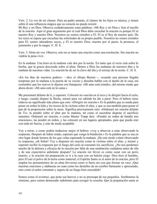 Vers. 2. La voz de mi clamor. Para un padre amante, el clamor de los hijos es música, y tienen
sobre él una influencia mágica que su corazón no puede resistir.
Mi Rey y mi Dios. Observa cuidadosamente estas palabras: «Mi Rey y mi Dios.» Son el meollo
de la oración. Aquí el gran argumento por el cual Dios debe escuchar la oración es porque El es
nuestro Rey y nuestro Dios. Nosotros no somos extraños a El: El es el Rey de nuestro país. De
los reyes se espera que escuchen las solicitudes de su propio pueblo. Nosotros no somos extraños
para El; somos adoradores suyos, y El es nuestro Dios; nuestro por el pacto, la promesa, el
juramento y por la sangre. C. H. S.
Vers. 3. Oirás mi voz. Observa, esto no es tanto una oración como una resolución. Sin oración no
valdría la pena vivir.
En la mañana. Una hora en la mañana vale dos por la noche. En tanto que el rocío está sobre la
hierba, que la gracia descienda sobre el alma. Demos a Dios las mañanas de nuestros días y la
mañana de nuestras vidas. La oración ha de ser la clave del día y el cerrojo de la noche. C. H. S.
«En los días de nuestros padres» —dice el obispo Burnet—, «cuando una persona llegaba
temprano por la mañana a la puerta de su vecino y deseaba hablar con el dueño de la casa, era
costumbre que los siervos le dijeran con franqueza: «Mi amo está orando», del mismo modo que
ahora dicen: «Mi amo está en la cama.»
Me presentaré delante de ti, y esperaré. Colocaré mi oración en el arco y lo dirigiré hacia el cielo,
y luego, cuando dispare la flecha, miraré para ver adónde ha ido a parar. Pero el hebreo tiene
todavía un significado más pleno que esto: «Dirigiré mi oración.» Es la palabra que es usada para
poner en orden la leña y los trozos de la víctima sobre el altar, y que se usa también para poner el
pan de la proposición sobre la mesa. Significa precisamente esto: «Ordenaré mi oración delante
de Ti»; la pondré sobre el altar por la mañana, tal como el sacerdote dispone el sacrificio
matutino. Ordenaré mi oración, o como Master Trapp dice: «Pondré en orden de batalla mis
oraciones», las pondré en orden, y las colocaré en sus lugares apropiados, para que pueda orar
con toda mi fuerza, y orar de modo aceptable.
Voy a mirar, o como podría traducirse mejor el hebreo: «voy a observar a estar observando la
respuesta. Después de haber orado, esperaré que venga la bendición.» Es la palabra que se usa en
otro lugar donde leemos de los que velan esperando la mañana. ¡De este modo velaré observando
tu respuesta, ¡oh Señor! Voy a disponer mi oración como la víctima sobre el altar, y miraré y
esperaré recibir la respuesta por el fuego del cielo al consumir los sacrificios. ¿No nos perdemos
mucho de la dulzura y eficacia de la oración por falta de una meditación cuidadosa antes de ella
y de una expectativa anhelante después? La oración sin fervor es como cazar con un perro
muerto, y la oración sin preparación es ir a la caza con un halcón ciego. Dios hizo al hombre,
pero El usó el polvo de la tierra como material; el Espíritu Santo es el autor de la oración, pero El
emplea los pensamientos de un alma fervorosa como si fuera oro con que formar un vaso. ¡Que
nuestras oraciones y alabanzas no sean como los destellos de un cerebro llameante y apresurado,
sino como el ardor constante y seguro de un fuego bien encendido!
Somos como el avestruz, que pone sus huevos y no se preocupa de sus pequeños. Sembramos la
simiente, pero somos demasiado indolentes para recoger la cosecha. Que la preparación santa se
14
 