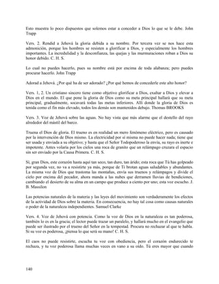 Esto muestra lo poco dispuestos que solemos estar a conceder a Dios lo que se le debe. John
Trapp
Vers. 2. Rendid a Jehová la gloria debida a su nombre. Por tercera vez se nos hace esta
admonición, porque los hombres se resisten a glorificar a Dios, y especialmente los hombres
importantes. La incredulidad y la desconfianza, las quejas y las murmuraciones roban a Dios su
honor debido. C. H. S.
Lo cual no puedes hacerlo, pues su nombre está por encima de toda alabanza; pero puedes
procurar hacerlo. John Trapp
Adorad a Jehová. ¿Por qué ha de ser adorado? ¿Por qué hemos de concederle este alto honor?
Vers. 1, 2. Un cristiano sincero tiene como objetivo glorificar a Dios, exaltar a Dios y elevar a
Dios en el mundo. El que pone la gloria de Dios como su meta principal hallará que su meta
principal, gradualmente, socavará todas las metas inferiores. Allí donde la gloria de Dios es
tenida como el fin más elevado, todos los demás son mantenidos debajo. Thomas BROOKS
Vers. 3. Voz de Jehová sobre las aguas. No hay vista que más alarme que el destello del rayo
alrededor del mástil del barco.
Truena el Dios de gloria. El trueno es en realidad un mero fenómeno eléctrico, pero es causado
por la intervención de Dios mismo. La electricidad por sí misma no puede hacer nada; tiene que
ser usada y enviada a su objetivo; y hasta que el Señor Todopoderoso la envía, su rayo es inerte e
impotente. Antes volaría por los cielos una roca de granito que un relámpago cruzara el espacio
sin ser enviado por la Causa Primera. C. H. S.
Sí, gran Dios, este corazón hasta aquí tan seco, tan duro, tan árido; esta roca que Tú has golpeado
por segunda vez, no va a resistirte ya más, porque de Ti brotan aguas saludables y abundantes.
La misma voz de Dios que trastoma las montañas, envía sus truenos y relámpagos y divide el
cielo por encima del pecador, ahora manda a las nubes que derramen lluvias de bendiciones,
cambiando el desierto de su alma en un campo que produce a ciento por uno; esta voz escucho. J.
B. Massilon
Las potencias naturales de la materia y las leyes del movimiento son verdaderamente los efectos
de la actividad de Dios sobre la materia. En consecuencia, no hay tal cosa como causas naturales
o poder de la naturaleza independientes. Samuel Clarke
Vers. 4. Voz de Jehová con potencia. Como la voz de Dios en la naturaleza es tan poderosa,
también lo es en la gracia; el lector puede trazar un paralelo, y hallará mucho en el evangelio que
puede ser ilustrado por el trueno del Señor en la tempestad. Procura no rechazar al que te habla.
Si su voz es poderosa, ¡piensa lo que será su mano! C. H. S.
El caos no puede resistirte, escucha tu voz con obediencia, pero el corazón endurecido te
rechaza, y tu voz poderosa llama muchas veces en vano a su oído. Tú eres mayor que cuando
140
 
