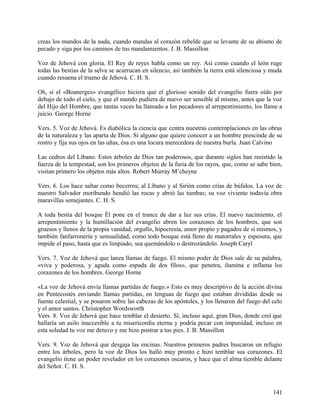 creas los mundos de la nada, cuando mandas al corazón rebelde que se levante de su abismo de
pecado y siga por los caminos de tus mandamientos. J. B. Massillon
Voz de Jehová con gloria. El Rey de reyes habla como un rey. Así como cuando el león ruge
todas las bestias de la selva se acurrucan en silencio, así también la tierra está silenciosa y muda
cuando resuena el trueno de Jehová. C. H. S.
Oh, si el «Boanerges» evangélico hiciera que el glorioso sonido del evangelio fuera oído por
debajo de todo el cielo, y que el mundo pudiera de nuevo ser sensible al mismo, antes que la voz
del Hijo del Hombre, que tantas veces ha llamado a los pecadores al arrepentimiento, los llame a
juicio. George Horne
Vers. 5. Voz de Jehová. Es diabólica la ciencia que centra nuestras contemplaciones en las obras
de la naturaleza y las aparta de Dios. Si alguno que quiere conocer a un hombre prescinde de su
rostro y fija sus ojos en las uñas, ésa es una locura merecedora de nuestra burla. Juan Calvino
Las cedros del Líbano. Estos árboles de Dios tan poderosos, que durante siglos han resistido la
fuerza de la tempestad, son los primeros objetos de la furia de los rayos, que, como se sabe bien,
visitan primero los objetos más altos. Robert Murray M’cheyne
Vers. 6. Los hace saltar como becerros; al Líbano y al Sirión como crías de búfalos. La voz de
nuestro Salvador moribundo hendió las rocas y abrió las tumbas; su voz viviente todavía obra
maravillas semejantes. C. H. S.
A toda bestia del bosque Él pone en el trance de dar a luz sus crías. El nuevo nacimiento, el
arrepentimiento y la humillación del evangelio abren los corazones de los hombres, que son
gruesos y llenos de la propia vanidad, orgullo, hipocresía, amor propio y pagados de sí mismos, y
también fanfarronería y sensualidad, como todo bosque está lleno de matorrales y espesura, que
impide el paso, hasta que es limpiado, sea quemándolo o destrozándolo. Joseph Caryl
Vers. 7. Voz de Jehová que lanza llamas de fuego. El mismo poder de Dios sale de su palabra,
«viva y poderosa, y aguda como espada de dos filos», que penetra, ilumina e inflama los
corazones de los hombres. George Horne
«La voz de Jehová envía llamas partidas de fuego.» Esto es muy descriptivo de la acción divina
en Pentecostés enviando llamas partidas, en lenguas de fuego que estaban divididas desde su
fuente celestial, y se posaron sobre las cabezas de los apóstoles, y los llenaron del fuego del celo
y el amor santos. Christopher Wordsworth
Vers. 8. Voz de Jehová que hace temblar el desierto. Sí, incluso aquí, gran Dios, donde creí que
hallaría un asilo inaccesible a tu misericordia eterna y podría pecar con impunidad, incluso en
esta soledad tu voz me detuvo y me hizo postrar a tus pies. J. B. Massillon
Vers. 9. Voz de Jehová que desgaja las encinas. Nuestros primeros padres buscaron un refugio
entre los árboles, pero la voz de Dios los halló muy pronto e hizo temblar sus corazones. El
evangelio tiene un poder revelador en los corazones oscuros, y hace que el alma tiemble delante
del Señor. C. H. S.
141
 