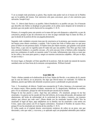 Y en su templo todo proclama su gloria. Hay mucho más poder real en el trueno de la Palabra
que en la palabra del trueno. Este aterroriza sólo para convencer, pero el otro aterroriza para
salvación. Joseph Caryl
Vers. 11. Jehová dará fuerza a su pueblo; Jehová bendecirá a su pueblo con paz. En el huracán
que describe este Salmo se desplegó un gran poder; en la calma suave después de la tormenta se
promete que este poder será la fuerza de los escogidos. C. H. S.
Primero, el evangelio pone este premio en la mano del que está dispuesto a adquirirlo; es paz de
conciencia, porque la paz de conciencia no es sino un pago realizado bajo la mano de Dios, el
que la deuda de la justicia divina sea pagada plenamente.
Segundo, todo verdadero creyente tiene paz de conciencia en la promesa, que nosotros contamos
tan buena como dinero constante y sonante. Vale la pena leer todo el Salmo para ver qué peso
pone el Señor en esta promesa dulce. El Salmo tiene por objeto mostrar, qué grandes cosas puede
hacer Dios, y que esto no significa para El nada más que una palabra. Este Dios que hace todo
esto, promete bendecir a su pueblo con paz. ¿No sería una paz triste si hubiera calles tranquilas
pero nos cortáramos el cuello en nuestras casas? Con todo, infinitamente más triste es tener paz
en las calles y las casas pero guerra y sangre en nuestras conciencias culpables. «Mi paz os dejo,
mi paz os doy.»
En tercer lugar, es llamado «el fruto apacible de la justicia». Sale de modo tan natural de nuestra
santidad como un fruto brota de la simiente correspondiente. William Gurnall
***
SALMO 30
Título: «Salmo cantado en la dedicación de la Casa. Salmo de David», o un cántico de fe, puesto
que la casa de Jehová, en su proyecto, fue algo que David nunca vio realizado. Un Salmo de
alabanza, puesto que había sido detenido un penoso juicio y perdonado un gran pecado.
Vers. 1. Te ensalzaré, oh Jehová. Tendré una concepción de Ti alta y honrosa, y la expresaré con
mi música mejor. Otros pueden olvidarte, murmurar de Ti, despreciarte, blasfemar tu nombre,
pero «Yo te ensalzaré», porque he sido favorecido por encima de los demás.
Porque tú me has puesto a salvo. Aquí hay una antítesis. «Te ensalzaré, porque tú me has
ensalzado.» La gracia nos ha sacado del foso del infierno, de la zanja del pecado, del pantano del
abatimiento, del lecho de enfermedad, de la esclavitud de las dudas y temores; ¿no tenemos
cántico que ofrecer por todo esto? ¿Hasta dónde nos ha ensalzado nuestro Señor? Nos ha
ensalzado al lugar de hijos, para adoptarnos en su familia; nos ha ensalzado a una unión con
Cristo, «para estar juntos con Él en lugares celestiales». Ensalzad el Nombre de nuestro Dios,
porque El nos ha ensalzado por encima de las estrellas. C. H. S.
El verbo usado en el original denota «movimiento recíproco de cubos en un pozo, uno que
desciende y otro que sube, y viceversa; y es aplicado aquí con propiedad admirable para indicar
142
 