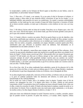 la reciprocidad y cambio en las fortunas de David según se describen en este Salmo, como la
prosperidad y la adversidad. Samuel Chandler
Vers. 2. Dios mío, a Ti clamé, y me sanaste. Si se nos para el reloj lo llevamos al relojero; si
nuestro cuerpo o alma están en una situación difícil, recurrimos al que los ha creado, y a su
habilidad infalible, para ponerlos de nuevo en condiciones. En cuanto a nuestras enfermedades
espirituales, no hay nada que las sane excepto el toque del Señor Jesucristo; si tocamos el borde
de su túnica seremos sanados, en tanto que si abrazamos a otros médicos no nos van a ser muy
útiles.
Vers. 3. Oh Jehová, hiciste subir mi alma de la tumba. Nota bien, no es «Espero que», sino «Tú
has», tres veces. David está seguro, sin la menor duda, que Dios ha hecho grandes cosas para él,
por lo que está contento sobremanera.
Vers. 4. Cantad a Jehová, vosotros sus santos. David no quería llenar su coro de réprobos, sino
de personas santificadas que cantaran de corazón. Te llama, oh pueblo de Dios, porque vosotros
sois santos; y silos pecadores están silenciosos en su maldad, que vuestra santidad os constriña a
cantar. Sois sus santos, escogidos, comprados con sangre, llamados y puestos aparte para Dios;
santificados para que ofrezcáis el sacrificio diario de alabanza. Sed abundantes en el
cumplimiento de este deber celestial. C. H. S.
Vers. 5. Su ira. Oh, admirad y maravillaos para siempre ante la gracia de Dios soberana. ¿Sois
vosotros los que poseéis abundancia mejor que muchos de su pueblo que ahora son echados en el
horno de fuego? ¿Tenéis menos escoria que ellos? ¿Han pecado ellos con mayor frecuencia que
vosotros? El está airado con ellos por su tibieza, porque se han vuelto atrás; ¿arden vuestros
corazones siempre de amor? ¿Han guardado siempre vuestros pies sus caminos sin vacilar?
¿Habéis salido del camino? ¿Os habéis desviado hacia la derecha o hacia la izquierda? Sin duda
lo habéis hecho; y, por tanto, qué misericordia es que Él no esté tan airado con vosotros como lo
está con ellos. Timothy Rogers
En su favor hay vida. Si un alma condenada fuera admitida a gozar de los placeres de la vida
eterna sin el favor de Dios, el cielo sería un infierno para él. No es el lugar hórrido y tenebroso
de sufrimiento lo que hace desgraciada al alma en el infierno, sino el desagrado de Dios.
Si un alma elegida fuera echada allí y retuviera el favor de Dios, el infierno sería un cielo para él,
y su gozo no podrían quitárselo todos los demonios del infierno; la noche para él sería
transformada en día. Edward Marbury
Por la noche nos visita el llanto, pero a la mañana viene la alegría. Cuando viene el Sol de
justicia, nos enjugamos los ojos, y la alegría echa fuera a la pena. ¿Quién no está gozoso
conociendo a Jesús? Los primeros rayos de la mañana nos traen consuelo cuando Jesús viene con
el alba, y todos los creyentes lo saben. El duelo sólo dura hasta la mañana; cuando la noche se va
se desvanece la tristeza. Esto es aducido como una razón para cantar santamente, y es de peso;
las noches cortas y los días alegres llaman al salterio y al arpa. C. H. S.
¡Qué peso tiene una tribulación durante la noche! Nuestros nervios y cerebro, cansados, parece
que no pueden resistir la presión. El pulso late furioso, y el cuerpo, febril, inquieto, rehúsa
143
 