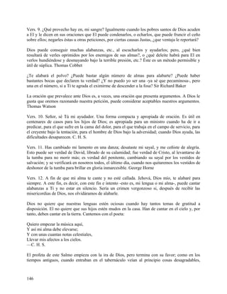 Vers. 9. ¿Qué provecho hay en, mi sangre? Igualmente cuando los pobres santos de Dios acuden
a El y le dicen en sus oraciones que El puede condenarlos, o echarlos, que puede fruncir el ceño
sobre ellos; negarles éstas u otras peticiones, por ciertas causas Justas, ¿que ventaja le reportará?
Dios puede conseguir muchas alabanzas, etc., al escucharlos y ayudarlos; pero, ¿qué bien
resultará de verles oprimidos por los enemigos de sus almas?, o ¿qué deleite habrá para El en
verlos hundiéndose y desmayando bajo la terrible presión, etc.? Éste es un método permisible y
útil de súplica. Thomas Cobbet
¿Te alabará el polvo? ¿Puede bastar algún número de almas para alabarte? ¿Puede haber
bastantes bocas que declaren tu verdad? ¿Y no puedo yo ser una -ya sé que pecaminosa-, pero
una en el número, si a Ti te agrada el eximirme de descender a la fosa? Sir Richard Baker
La oración que prevalece ante Dios es, a veces, una oración que presenta argumentos. A Dios le
gusta que oremos razonando nuestra petición, puede considerar aceptables nuestros argumentos.
Thomas Watson
Vers. 10. Señor, sé Tú mi ayudador. Una forma compacta y apropiada de oración. Es útil en
centenares de casos para los hijos de Dios; es apropiada para un ministro cuando ha de ir a
predicar, para el que sufre en la cama del dolor, para el que trabaja en el campo de servicio, para
el creyente bajo la tentación, para el hombre de Dios bajo la adversidad; cuando Dios ayuda, las
dificultades desaparecen. C. H. S.
Vers. 11. Has cambiado mi lamento en una danza; desataste mi sayal, y me ceñiste de alegría.
Esto puede ser verdad de David, librado de su calamidad; fue verdad de Cristo, al levantarse de
la tumba para no morir más; es verdad del penitente, cambiando su sayal por los vestidos de
salvación; y se verificará en nosotros todos, el último día, cuando nos quitaremos los vestidos de
deshonor de la tumba para brillar en gloria inmarcesible. George Horne
Vers. 12. A fin de que mi alma te cante y no esté callada. Jehová, Dios mío, te alabaré para
siempre. A este fin, es decir, con este fin e intento -esto es, mi lengua o mi alma-, puede cantar
alabanzas a Ti y no estar en silencio. Sería un crimen vergonzoso si, después de recibir las
misericordias de Dios, nos olvidáramos de alabarle.
Dios no quiere que nuestras lenguas estén ociosas cuando hay tantos temas de gratitud a
disposición. El no quiere que sus hijos estén mudos en la casa. Han de cantar en el cielo y, por
tanto, deben cantar en la tierra. Cantemos con el poeta:
Quiero empezar la música aquí,
Y así mi alma debe elevarse;
Y con unas cuantas notas celestiales,
Llevar mis afectos a los cielos.
—C. H. S.
El profeta de este Salmo empieza con la ira de Dios, pero termina con su favor; como en los
tiempos antiguos, cuando entraban en el tabernáculo veían al principio cosas desagradables,
146
 