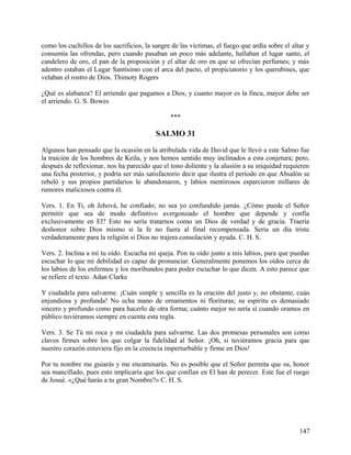 como los cuchillos de los sacrificios, la sangre de las víctimas, el fuego que ardía sobre el altar y
consumía las ofrendas, pero cuando pasaban un poco más adelante, hallaban el lugar santo, el
candelero de oro, el pan de la proposición y el altar de oro en que se ofrecían perfumes; y más
adentro estaban el Lugar Santísimo con el arca del pacto, el propiciatorio y los querubines, que
velaban el rostro de Dios. Thimoty Rogers
¿Qué es alabanza? El arriendo que pagamos a Dios, y cuanto mayor es la finca, mayor debe ser
el arriendo. G. S. Bowes
***
SALMO 31
Algunos han pensado que la ocasión en la atribulada vida de David que le llevó a este Salmo fue
la traición de los hombres de Keila, y nos hemos sentido muy inclinados a esta conjetura; pero,
después de reflexionar, nos ha parecido que el tono doliente y la alusión a su iniquidad requieren
una fecha posterior, y podría ser más satisfactorio decir que ilustra el período en que Absalón se
rebeló y sus propios partidarios le abandonaron, y labios mentirosos esparcieron millares de
rumores maliciosos contra él.
Vers. 1. En Ti, oh Jehová, he confiado; no sea yo confundido jamás. ¿Cómo puede el Señor
permitir que sea de modo definitivo avergonzado el hombre que depende y confía
exclusivamente en El? Esto no sería tratarnos como un Dios de verdad y de gracia. Traería
deshonor sobre Dios mismo si la fe no fuera al final recompensada. Sería un día triste
verdaderamente para la religión si Dios no trajera consolación y ayuda. C. H. S.
Vers. 2. Inclina a mí tu oído. Escucha mi queja. Pon tu oído junto a mis labios, para que puedas
escuchar lo que mi debilidad es capaz de pronunciar. Generalmente ponemos los oídos cerca de
los labios de los enfermos y los moribundos para poder escuchar lo que dicen. A esto parece que
se refiere el texto. Adan Clarke
Y ciudadela para salvarme. ¡Cuán simple y sencilla es la oración del justo y, no obstante, cuán
enjundiosa y profunda! No echa mano de ornamentos ni florituras; su espíritu es demasiado
sincero y profundo como para hacerlo de otra forma; cuánto mejor no sería si cuando oramos en
público tuviéramos siempre en cuenta esta regla.
Vers. 3. Se Tú mi roca y mi ciudadela para salvarme. Las dos promesas personales son como
clavos firmes sobre los que colgar la fidelidad al Señor. ¡Oh, si tuviéramos gracia para que
nuestro corazón estuviera fijo en la creencia imperturbable y firme en Dios!
Por tu nombre me guiarás y me encaminarás. No es posible que el Señor permita que su, honor
sea mancillado, pues esto implicaría que los que confían en El han de perecer. Este fue el ruego
de Josué. «¿Qué harás a tu gran Nombre?» C. H. S.
147
 