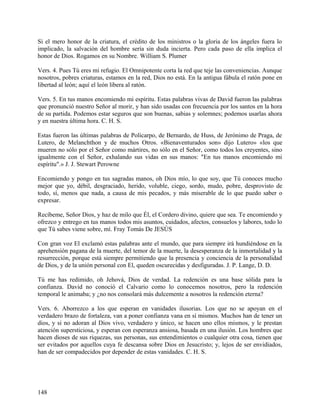 Si el mero honor de la criatura, el crédito de los ministros o la gloria de los ángeles fuera lo
implicado, la salvación del hombre sería sin duda incierta. Pero cada paso de ella implica el
honor de Dios. Rogamos en su Nombre. William S. Plumer
Vers. 4. Pues Tú eres mi refugio. El Omnipotente corta la red que teje las conveniencias. Aunque
nosotros, pobres criaturas, estamos en la red, Dios no está. En la antigua fábula el ratón pone en
libertad al león; aquí el león libera al ratón.
Vers. 5. En tus manos encomiendo mi espíritu. Estas palabras vivas de David fueron las palabras
que pronunció nuestro Señor al morir, y han sido usadas con frecuencia por los santos en la hora
de su partida. Podemos estar seguros que son buenas, sabias y solemnes; podemos usarlas ahora
y en nuestra última hora. C. H. S.
Estas fueron las últimas palabras de Policarpo, de Bernardo, de Huss, de Jerónimo de Praga, de
Lutero, de Melanchthon y de muchos Otros. «Bienaventurados son» dijo Lutero» «los que
mueren no sólo por el Señor como mártires, no sólo en el Señor, como todos los creyentes, sino
igualmente con el Señor, exhalando sus vidas en sus manos: "En tus manos encomiendo mi
espíritu".» J. J. Stewart Perowne
Encomiendo y pongo en tus sagradas manos, oh Dios mío, lo que soy, que Tú conoces mucho
mejor que yo, débil, desgraciado, herido, voluble, ciego, sordo, mudo, pobre, desprovisto de
todo, sí, menos que nada, a causa de mis pecados, y más miserable de lo que puedo saber o
expresar.
Recíbeme, Señor Dios, y haz de milo que Él, el Cordero divino, quiere que sea. Te encomiendo y
ofrezco y entrego en tus manos todos mis asuntos, cuidados, afectos, consuelos y labores, todo lo
que Tú sabes viene sobre, mí. Fray Tomás De JESÚS
Con gran voz El exclamó estas palabras ante el mundo, que para siempre irá hundiéndose en la
aprehensión pagana de la muerte, del temor de la muerte, la desesperanza de la inmortalidad y la
resurrección, porque está siempre permitiendo que la presencia y conciencia de la personalidad
de Dios, y de la unión personal con El, queden oscurecidas y desfiguradas. J. P. Lange, D. D.
Tú me has redimido, oh Jehová, Dios de verdad. La redención es una base sólida para la
confianza. David no conoció el Calvario como lo conocemos nosotros, pero la redención
temporal le animaba; y ¿no nos consolará más dulcemente a nosotros la redención eterna?
Vers. 6. Aborrezco a los que esperan en vanidades ilusorias. Los que no se apoyan en el
verdadero brazo de fortaleza, van a poner confianza vana en sí mismos. Muchos han de tener un
dios, y si no adoran al Dios vivo, verdadero y único, se hacen uno ellos mismos, y le prestan
atención supersticiosa, y esperan con esperanza ansiosa, basada en una ilusión. Los hombres que
hacen dioses de sus riquezas, sus personas, sus entendimientos o cualquier otra cosa, tienen que
ser evitados por aquellos cuya fe descansa sobre Dios en Jesucristo; y, lejos de ser envidiados,
han de ser compadecidos por depender de estas vanidades. C. H. S.
148
 