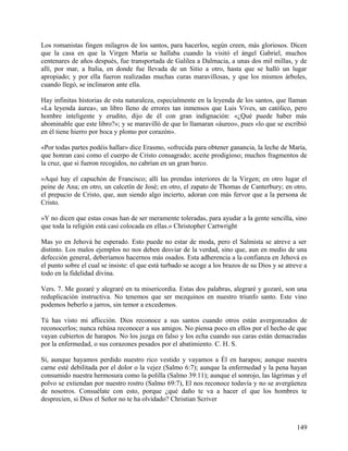 Los romanistas fingen milagros de los santos, para hacerlos, según creen, más gloriosos. Dicen
que la casa en que la Virgen María se hallaba cuando la visitó el ángel Gabriel, muchos
centenares de años después, fue transportada de Galilea a Dalmacia, a unas dos mil millas, y de
allí, por mar, a Italia, en donde fue llevada de un Sitio a otro, hasta que se halló un lugar
apropiado; y por ella fueron realizadas muchas curas maravillosas, y que los mismos árboles,
cuando llegó, se inclinaron ante ella.
Hay infinitas historias de esta naturaleza, especialmente en la leyenda de los santos, que llaman
«La leyenda áurea», un libro lleno de errores tan inmensos que Luis Vives, un católico, pero
hombre inteligente y erudito, dijo de él con gran indignación: «¿Qué puede haber más
abominable que este libro?»; y se maravilló de que lo llamaran «áureo», pues «lo que se escribió
en él tiene hierro por boca y plomo por corazón».
«Por todas partes podéis hallar» dice Erasmo, «ofrecida para obtener ganancia, la leche de María,
que honran casi como el cuerpo de Cristo consagrado; aceite prodigioso; muchos fragmentos de
la cruz, que si fueron recogidos, no cabrían en un gran barco.
»Aquí hay el capuchón de Francisco; allí las prendas interiores de la Virgen; en otro lugar el
peine de Ana; en otro, un calcetín de José; en otro, el zapato de Thomas de Canterbury; en otro,
el prepucio de Cristo, que, aun siendo algo incierto, adoran con más fervor que a la persona de
Cristo.
»Y no dicen que estas cosas han de ser meramente toleradas, para ayudar a la gente sencilla, sino
que toda la religión está casi colocada en ellas.» Christopher Cartwright
Mas yo en Jehová he esperado. Esto puede no estar de moda, pero el Salmista se atreve a ser
distinto. Los malos ejemplos no nos deben desviar de la verdad, sino que, aun en medio de una
defección general, deberíamos hacernos más osados. Esta adherencia a la confianza en Jehová es
el punto sobre el cual se insiste: el que está turbado se acoge a los brazos de su Dios y se atreve a
todo en la fidelidad divina.
Vers. 7. Me gozaré y alegraré en tu misericordia. Estas dos palabras, alegraré y gozaré, son una
reduplicación instructiva. No tenemos que ser mezquinos en nuestro triunfo santo. Este vino
podemos beberlo a jarros, sin temor a excedemos.
Tú has visto mi aflicción. Dios reconoce a sus santos cuando otros están avergonzados de
reconocerlos; nunca rehúsa reconocer a sus amigos. No piensa poco en ellos por el hecho de que
vayan cubiertos de harapos. No los juzga en falso y los echa cuando sus caras están demacradas
por la enfermedad, o sus corazones pesados por el abatimiento. C. H. S.
Sí, aunque hayamos perdido nuestro rico vestido y vayamos a Él en harapos; aunque nuestra
carne esté debilitada por el dolor o la vejez (Salmo 6:7); aunque la enfermedad y la pena hayan
consumido nuestra hermosura como la polilla (Salmo 39:11); aunque el sonrojo, las lágrimas y el
polvo se extiendan por nuestro rostro (Salmo 69:7), El nos reconoce todavía y no se avergüenza
de nosotros. Consuélate con esto, porque ¿qué daño te va a hacer el que los hombres te
desprecien, si Dios el Señor no te ha olvidado? Christian Scriver
149
 