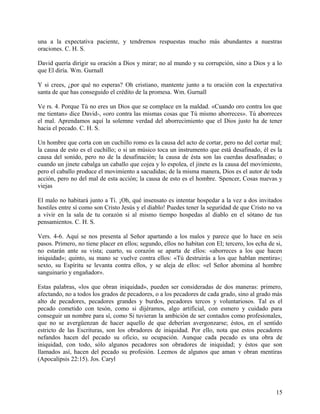 una a la expectativa paciente, y tendremos respuestas mucho más abundantes a nuestras
oraciones. C. H. S.
David quería dirigir su oración a Dios y mirar; no al mundo y su corrupción, sino a Dios y a lo
que El diría. Wm. Gurnall
Y si crees, ¿por qué no esperas? Oh cristiano, mantente junto a tu oración con la expectativa
santa de que has conseguido el crédito de la promesa. Wm. Gurnall
Ve rs. 4. Porque Tú no eres un Dios que se complace en la maldad. «Cuando oro contra los que
me tientan» dice David-, «oro contra las mismas cosas que Tú mismo aborreces». Tú aborreces
el mal. Aprendamos aquí la solemne verdad del aborrecimiento que el Dios justo ha de tener
hacia el pecado. C. H. S.
Un hombre que corta con un cuchillo romo es la causa del acto de cortar, pero no del cortar mal;
la causa de esto es el cuchillo; o si un músico toca un instrumento que está desafinado, él es la
causa del sonido, pero no de la desafinación; la causa de ésta son las cuerdas desafinadas; o
cuando un jinete cabalga un caballo que cojea y lo espolea, el jinete es la causa del movimiento,
pero el caballo produce el movimiento a sacudidas; de la misma manera, Dios es el autor de toda
acción, pero no del mal de esta acción; la causa de esto es el hombre. Spencer, Cosas nuevas y
viejas
El malo no habitará junto a Ti. ¡Oh, qué insensato es intentar hospedar a la vez a dos invitados
hostiles entre sí como son Cristo Jesús y el diablo! Puedes tener la seguridad de que Cristo no va
a vivir en la sala de tu corazón si al mismo tiempo hospedas al diablo en el sótano de tus
pensamientos. C. H. S.
Vers. 4-6. Aquí se nos presenta al Señor apartando a los malos y parece que lo hace en seis
pasos. Primero, no tiene placer en ellos; segundo, ellos no habitan con El; tercero, los echa de si,
no estarán ante su vista; cuarto, su corazón se aparta de ellos: «aborreces a los que hacen
iniquidad»; quinto, su mano se vuelve contra ellos: «Tú destruirás a los que hablan mentira»;
sexto, su Espíritu se levanta contra ellos, y se aleja de ellos: «el Señor abomina al hombre
sanguinario y engañador».
Estas palabras, «los que obran iniquidad», pueden ser consideradas de dos maneras: primero,
afectando, no a todos los grados de pecadores, o a los pecadores de cada grado, sino al grado más
alto de pecadores, pecadores grandes y burdos, pecadores tercos y voluntariosos. Tal es el
pecado cometido con tesón, como si dijéramos, algo artificial, con esmero y cuidado para
conseguir un nombre para sí, como Si tuvieran la ambición de ser contados como profesionales,
que no se avergüenzan de hacer aquello de que deberían avergonzarse; éstos, en el sentido
estricto de las Escrituras, son los obradores de iniquidad. Por ello, nota que estos pecadores
nefandos hacen del pecado su oficio, su ocupación. Aunque cada pecado es una obra de
iniquidad, con todo, sólo algunos pecadores son obradores de iniquidad; y éstos que son
llamados así, hacen del pecado su profesión. Leemos de algunos que aman v obran mentiras
(Apocalipsis 22:15). Jos. Caryl
15
 