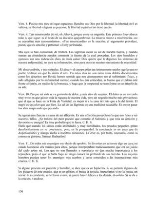 Vers. 8. Pusiste mis pies en lugar espacioso. Bendito sea Dios por la libertad: la libertad civil es
valiosa, la libertad religiosa es preciosa, la libertad espiritual no tiene precio.
Vers. 9. Ten misericordia de mí, oh Jehová, porque estoy en angustia. Esta primera frase abarca
todo lo que sigue: es el texto de su discurso quejumbroso. La miseria mueve a misericordia -no
se necesitan más razonamientos-. «Ten misericordia» es la oración; el argumento prevalece,
puesto que es sencillo y personal: «Estoy atribulado.
Mis ojos se han consumido de tristeza. Las lágrimas sacan su sal de nuestra fuerza, y cuando
manan en abundancia pueden consumir la fuente de la cual proceden. Los ojos hundidos y
ojerosos son una indicación clara de mala salud. Dios quiere que le digamos los síntomas de
nuestra enfermedad, no para su información, sino para mostrar nuestro sentimiento de necesidad.
Mi alma también, y mis entrañas. El alma y el cuerpo están tan íntimamente unidos que la una no
puede declinar sin que lo sienta el otro. En estos días no son raros estos dobles decaimientos
como los descritos por David; hemos sentido que nos desmayamos por el sufrimiento físico, y
sido afligidos por la enfermedad mental; cuando las dos coinciden, es bueno que el piloto esté
frente al timón, en medio de la borrasca, y haga que la tempestad se transforme en un triunfo de
su arte.
Vers. 10. Porque mi vida se va gastando de dolor, y mis años de suspirar. El dolor es un mercado
muy triste en que gastar toda la riqueza de nuestra vida, pero un negocio mucho más provechoso
que el que se hace en la Feria de Vanidad; es mejor ir a la casa del luto que a la del festín. El
negro es un color que cae bien. La sal de las lágrimas es una medicina saludable. Es mejor pasar
los años suspirando que pecando.
Se agotan mis fuerzas a causa de mi aflicción. Es una aflicción provechosa la que nos lleva a ver
nuestros fallos. ¿Se trataba del peor pecado que cometió el Salmista y que roía su corazón y
devoraba su energía? Es muy probable que lo fuera. C. H. S.
Hallo que cuando los santos están atribulados y muy humillados, los pecados pequeños gritan
desaforadamente en su conciencia; pero, en la prosperidad, la conciencia es un papa que da
dispensaciones y manga ancha a nuestros corazones. La cruz es, por tanto, necesaria, como la
corona es gloriosa. Samuel Rutherford
Vers. 11. De todos mis enemigos soy objeto de oprobio. Se divertían en echarme algo en cara; mi
estado lastimoso era música para ellos, porque interpretaban maliciosamente que era un juicio
del cielo sobre mí. Los que no son llamados a soportarlo no dan mucha importancia a los
reproches, pero el que se halla bajo su látigo conoce lo profundo de sus heridas. Los mejores
hombres pueden tener los enemigos más acerbos y verse sometidos a las increpaciones más
crueles. C. H. S.
Si alguno procura ser paciente y humilde, se dice que es un hipócrita. Si se permite algunos de
los placeres de este mundo, que es un glotón; si busca la justicia, impaciente; si no la busca, un
necio. Si es prudente, se le llama avaro; si quiere hacer felices a los demás, di-soluto. Si se da a
la oración, vanidoso.
150
 