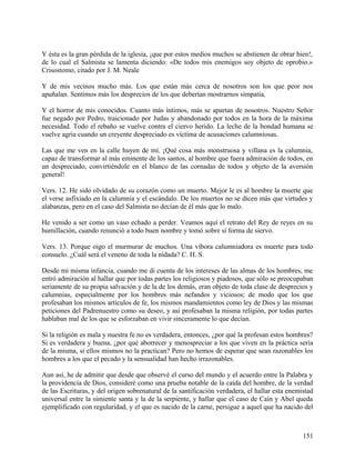 Y ésta es la gran pérdida de la iglesia, ¡que por estos medios muchos se abstienen de obrar bien!,
de lo cual el Salmista se lamenta diciendo: «De todos mis enemigos soy objeto de oprobio.»
Crisostomo, citado por J. M. Neale
Y de mis vecinos mucho más. Los que están más cerca de nosotros son los que peor nos
apuñalan. Sentimos más los desprecios de los que deberían mostrarnos simpatía.
Y el horror de mis conocidos. Cuanto más íntimos, más se apartan de nosotros. Nuestro Señor
fue negado por Pedro, traicionado por Judas y abandonado por todos en la hora de la máxima
necesidad. Todo el rebaño se vuelve contra el ciervo herido. La leche de la bondad humana se
vuelve agria cuando un creyente despreciado es víctima de acusaciones calumniosas.
Las que me ven en la calle huyen de mí. ¡Qué cosa más monstruosa y villana es la calumnia,
capaz de transformar al más eminente de los santos, al hombre que fuera admiración de todos, en
un despreciado, convirtiéndole en el blanco de las cornadas de todos y objeto de la aversión
general!
Vers. 12. He sido olvidado de su corazón como un muerto. Mejor le es al hombre la muerte que
el verse asfixiado en la calumnia y el escándalo. De los muertos no se dicen más que virtudes y
alabanzas, pero en el caso del Salmista no decían de él más que lo malo.
He venido a ser como un vaso echado a perder. Veamos aquí el retrato del Rey de reyes en su
humillación, cuando renunció a todo buen nombre y tomó sobre sí forma de siervo.
Vers. 13. Porque oigo el murmurar de muchos. Una víbora calumniadora es muerte para todo
consuelo. ¿Cuál será el veneno de toda la nidada? C. H. S.
Desde mi misma infancia, cuando me di cuenta de los intereses de las almas de los hombres, me
entró admiración al hallar que por todas partes los religiosos y piadosos, que sólo se preocupaban
seriamente de su propia salvación y de la de los demás, eran objeto de toda clase de desprecios y
calumnias, especialmente por los hombres más nefandos y viciosos; de modo que los que
profesaban los mismos artículos de fe, los mismos mandamientos como ley de Dios y las mismas
peticiones del Padrenuestro como su deseo, y así profesaban la misma religión, por todas partes
hablaban mal de los que se esforzaban en vivir sinceramente lo que decían.
Si la religión es mala y nuestra fe no es verdadera, entonces, ¿por qué la profesan estos hombres?
Si es verdadera y buena, ¿por qué aborrecer y menospreciar a los que viven en la práctica seria
de la misma, si ellos mismos no la practican? Pero no hemos de esperar que sean razonables los
hombres a los que el pecado y la sensualidad han hecho irrazonables.
Aun así, he de admitir que desde que observé el curso del mundo y el acuerdo entre la Palabra y
la providencia de Dios, consideré como una prueba notable de la caída del hombre, de la verdad
de las Escrituras, y del origen sobrenatural de la santificación verdadera, el hallar esta enemistad
universal entre la simiente santa y la de la serpiente, y hallar que el caso de Caín y Abel queda
ejemplificado con regularidad, y el que es nacido de la carne, persigue a aquel que ha nacido del
151
 
