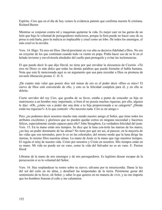 Espíritu. Creo que en el día de hoy vemos la evidencia patente que confirma nuestra fe cristiana.
Richard Baxter
Mientras se conjuran contra ml y maquinan quitarme la vida. Es mejor caer en las garras de un
león que bajo la voluntad de perseguidores maliciosos, porque la fiera puede no hacer caso de su
presa si está harta, pero la malicia es implacable y cruel como un lobo. De todos los enemigos, el
más cruel es la envidia.
Vers. 14. Digo: Tú eres mi Dios. David proclamó en voz alta su decisiva fidelidad a Dios. No era
un creyente de los que continúan cuando todo va viento en popa. Podía hacer uso de su fe en el
helado invierno y envolvérsela alrededor del cuello para protegerle y evitar las inclemencias.
El que puede decir lo que dijo David, no tiene por qué envidiar la elocuencia de Cicerón. «Tú
eres mi Dios» es más dulce que todas las demás palabras que pueda formular el habla humana.
Nota que esta fe mencionada aquí es un argumento que usa para recordar a Dios su promesa de
enviarle liberación pronta. C. H. S.
¡De cuánto más valor que poseer diez mil minas de oro es el poder decir «Dios es mío»! El
siervo de Dios está convencido de ello, y esto es la felicidad completa para él, y en ella se
deleita.
Cierto servidor del rey Ciro, que gozaba de su favor, estaba a punto de conceder su hija en
matrimonio a un hombre muy importante, si bien él no poseía muchas riquezas; por ello, alguien
le dijo: «Oh, ¿cómo vas a poder dar una dote a tu hija proporcionada a su categoría? ¿Dónde
están tus riquezas?» A lo que contestó: «No necesito nada. Ciro es mi amigo.»
Pero ¿no podemos decir nosotros mucho más siendo nuestro amigo el Señor, que tiene todos los
atributos excelentes y gloriosos que no pueden quedar cortos en ninguna necesidad y hacernos
felices, especialmente siendo capaces para ello? John Stoughton, La verdadera felicidad del justo
Vers. 15. En tu mano están mis tiempos. Se dice que la luna con-trola las mareas de los mares;
¿no hay un poder dominante de las almas? No tiene por qué ser así, al parecer, en la mayoría de
las vidas que son terrenales, pero lo es en las celestiales; del mismo modo que la luna dirige las
mareas, lo mismo Dios nuestras almas. La mano de Jesús es la mano que rige nuestros tiempos.
El regula el reloj de nuestra vida. Cristo por nosotros y Cristo en nosotros. Mis tiempos están en
su mano. Mi vida no puede ser en vano, como la vida del Salvador no es en vano. E. Paxton
Hood
Líbrame de la mano de mis enemigos y de mis perseguidores. Es legítimo desear escapar de la
persecución si es la voluntad del Señor.
Vers. 16. Haz resplandecer tu rostro sobre tu siervo; sálvame por tu misericordia. Dame la luz
del sol del cielo en mi alma, y desafiaré las tempestades de la tierra. Permíteme gozar del
sentimiento de tu favor, oh Señor, y saber lo que quieres en mi manera de vivir, y no me importa
que los hombres frunzan el ceño y me calumnien.
152
 