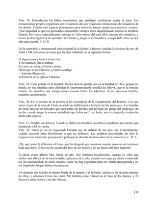 Vers. 18. Enmudezcan los labios mentirosos, que profieren insolencias contra el justo. Los
pensamientos propios orgullosos con frecuencia dan por resultado estimaciones devaluadoras de
los demás. Cuanto más espacio procuramos para nosotros, menos queda para nuestros vecinos.
¡Qué iniquidad es que los personajes indeseables siempre estén despotricando contra los hombres
buenos! No tienen capacidad para apreciar el valor moral, del cual ellos carecen por completo, y
tienen la desvergüenza de ascender al tribunal y juzgar a los hombres, a cuyo lado ellos no son
más que escoria. C. H. S.
En la venerable y monumental obra original de la Iglesia Valdense, titulada La lección de oro, de
fecha 1100, hallamos un verso que ha sido traducido de la siguiente forma:
Si alguno ama y teme a Jesucristo,
Y no maldice, jura o miente,
Es casto, no mata, ni hurta a otros;
Dicen que es un valdense, y merece castigo.
—Antoine Monastier,
en Historia de la Iglesia Valdense
Vers. 19. Cuán grande es tu bondad. No nos dice lo grande que es la bondad de Dios, porque no
puede; no hay medidas para delimitar la inconmensurable bondad de Jehová, que es la bondad
misma. Se asombra, usa interjecciones cuando fallan los adjetivos. Si no podemos medirla,
podemos asombrarnos.
Vers. 20. En lo secreto de tu presencia los esconderás de la conspiración del hombre. Los que
viven al pie de la cruz de Cristo se vuelven indiferentes a la burla de los poderosos. Las heridas
de Jesús destilan un bálsamo que cura todas las heridas que infligen las armas del desprecio; de
hecho, cuando tengo la misma mentalidad que había en Cristo Jesús, soy invulnerable a todos los
dardos del orgullo.
Vers. 21. Bendito sea Jehová. Cuando el Señor nos bendice, nosotros no podemos por menos que
bendecirle a Él de vuelta.
Vers. 22. Decía yo en mi inquietud: Cortado soy de delante de tus ojos. etc. Generalmente,
cuando tenemos prisa farfullamos lo que no debemos. Las palabras precipitadas las dice la
lengua en un momento, pero pueden permanecer durante muchos años en la conciencia. C. H. S.
¡Oh, qué amor le debemos a Cristo, que ha abogado por nosotros cuando nosotros no teníamos
nada que decir! ¡Esto nos ha sacado del foso de los leones y de las fauces del león rugiente!
Es decir, como afirmó Mrs. Sarah Wright: «He obtenido misericordia, cuando yo creía que
estaba más allá ya de la misericordia; esperanza del cielo, cuando creía que ya estaba condenada
por mi incredulidad; he dicho muchas veces: no hay esperanza para mí; estaba desesperada y no
me importaba lo que hubiera de pasarme.
»A menudo me hallaba al mismo borde de la muerte y el infierno, incluso a las mismas puertas
de ellos, y entonces Cristo las cerró. Me hallaba como Daniel en el foso de los leones, y El
detuvo a estos leones y me dio libertad.
153
 