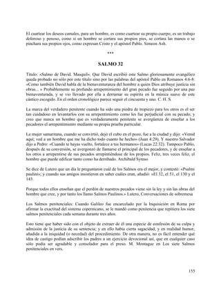 El cuartear los deseos camales, para un hombre, es como cuartear su propio cuerpo; es un trabajo
doloroso y penoso, como si un hombre se cortara sus propios pies, se cortara las manos o se
pinchara sus propios ojos, como expresan Cristo y el apóstol Pablo. Simeon Ash.
***
SALMO 32
Título: «Salmo de David. Masquil». Que David escribió este Salmo gloriosamente evangélico
queda probado no sólo por este título sino por las palabras del apóstol Pablo en Romanos 4:6-8:
«Como también David habla de la bienaventuranza del hombre a quien Dios atribuye justicia sin
obras... » Probablemente su profundo arrepentimiento del gran pecado fue seguido por una paz
bienaventurada, y se vio llevado por ella a derramar su espíritu en la música suave de este
cántico escogido. En el orden cronológico parece seguir el cincuenta y uno. C. H. S.
La marca del verdadero penitente cuando ha sido una piedra de tropiezo para los otros es el ser
tan cuidadoso en levantarlos con su arrepentimiento como les fue perjudicial con su pecado; y
creo que nunca un hombre que es verdaderamente penitente se avergüenza de enseñar a los
pecadores el arrepentimiento mediante su propia prueba particular.
La mujer samaritana, cuando se convirtió, dejó el cubo en el pozo, fue a la ciudad y dijo: «Venid
aquí; ved a un hombre que me ha dicho todo cuanto he hecho» (Juan 4:29). Y nuestro Salvador
dijo a Pedro: «Cuando te hayas vuelto, fortalece a tus hermanos» (Lucas 22:32). Tampoco Pablo,
después de su conversión, se avergonzó de llamarse el principal de los pecadores, y de enseñar a
los otros a arrepentirse de sus pecados arrepintiéndose de los propios. Feliz, tres veces feliz, el
hombre que puede edificar tanto como ha derribado. Archibald Symso
Se dice de Lutero que un día le preguntaron cuál de los Salmos era el mejor, y contestó: «Psalmi
paulini»; y cuando sus amigos insistieron en saber cuáles eran, añadió: «El 32, el 51, el 130 y el
143.
Porque todos ellos enseñan que el perdón de nuestros pecados viene sin la ley y sin las obras del
hombre que cree, y por tanto los llamo Salmos Paulinos.» Lutero, Conversaciones de sobremesa
Los Salmos penitenciales: Cuando Galileo fue encarcelado por la Inquisición en Roma por
afirmar la exactitud del sistema copernicano, se le mandó como penitencia que repitiera los siete
salmos penitenciales cada semana durante tres años.
Esto tiene que haber sido con el objeto de extraer de él una especie de confesión de su culpa y
admisión de la justicia de su sentencia; y en ello había cierta sagacidad, y en realidad humor,
añadida a la iniquidad (o necedad) del procedimiento. De otra manera, no es fácil entender qué
idea de castigo podían adscribir los padres a un ejercicio devocional así, que en cualquier caso
sólo podía ser agradable y consolador para el preso. M. Montague en Los siete Salmos
penitenciales en vers.
155
 