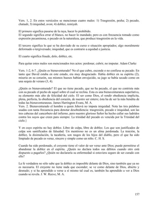 Vers. 1, 2. En estos versículos se mencionan cuatro males: 1) Trasgresión, pesha; 2) pecado,
chataah; 3) iniquidad, avon; 4) doblez, remiyah.
El primero significa pasarse de la raya, hacer lo prohibido.
El segundo significa errar el blanco, no hacer lo mandado; pero es con frecuencia tomado como
expresión pecaminosa, o pecado en la naturaleza, que produce trasgresión en la vida.
El tercero significa lo que se ha desviado de su curso o situación apropiados; algo moralmente
deformado o tergiversado; iniquidad, que es contrario a equidad o justicia.
El cuarto significa fraude, dolo, doblez, etc.
Para quitar estos males son mencionados tres actos: perdonar, cubrir, no imputar. Adam Clarke
Vers. 1-2, 6-7. ¿Quién es bienaventurado? No el que cubre, esconde o no confiesa su pecado. En
tanto que David estaba en este estado, era muy desgraciado. Había doblez en su espíritu (2),
miseria en su corazón, sus mismos huesos habían envejecido, su jugo se había secado como en
una sequía de verano (3, 4).
¿Quién es bienaventurado? El que no tiene pecado, que no ha pecado, el que no contrista más
con su pecado el pecho de aquel sobre el cual se reclina. Esta es una bienaventuranza superlativa,
su elemento más alto de felicidad del cielo. El ser como Dios, el rendir obediencia implícita,
plena, perfecta, la obediencia del corazón, de nuestro ser entero; ésta ha de ser la más bendita de
todas las bienaventuranzas. James Harrington Evans, M. A.
Vers. 2. Bienaventurado el hombre a quien Jehová no imputa iniquidad. Nota las tres palabras
usadas con tanta frecuencia para denotar desobediencia: trasgresión, pecado e iniquidad, son las
tres cabezas del cancerbero del infierno, pero nuestro glorioso Señor ha hecho callar sus ladridos
contra los suyos que creen para siempre. La trinidad del pecado es vencida por la Trinidad del
cielo.}
Y en cuyo espíritu no hay doblez. Libre de culpa, libre de doblez. Los que son justificados de
culpa son santificados de falsedad. Un mentiroso no es un alma perdonada. La traición, la
doblez, la disimulación, la tacañería, son rasgos de los hijos del diablo, pero el que ha sido
limpiado de pecado es veraz, sincero y simple como un niño. C. H. S.
Cuando ha sido perdonado, el creyente tiene el valor de ser veraz ante Dios; puede permitirse el
abandonar la doblez en el espíritu. ¿Quién no declara todos sus débitos cuando otro está
dispuesto a pagarlos? ¿Quién no declararía su enfermedad si estuviera seguro de ser curado con
ello?
La fe verdadera no sólo sabe que la doblez es imposible delante de Dios, sino también que ya no
es necesaria. El creyente no tiene nada que esconder; se ve como delante de Dios, abierto y
desnudo; y si ha aprendido a verse a sí mismo tal cual es, también ha aprendido a ver a Dios
cuando se revela. J. W. Reeve, M. A.
157
 