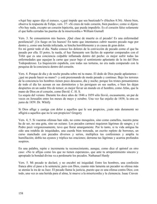 «Aquí hay agua» dijo el eunuco, «¿qué impide que sea bautizado?» (Hechos 8:36). Ahora bien,
observa la respuesta de Felipe, vers. 37: «Si crees de todo corazón, bien puedes»; como si dijera:
«No hay nada, excepto un corazón hipócrita, que pueda impedirlo. Es el corazón falso solamente
el que halla cerradas las puertas de la misericordia.» William Gurnall
Vers. 3. Se consumieron mis huesos. ¡Qué clase de muerte es el pecado! Es una enfermedad
pestilencial! ¡Un fuego en los huesos! En tanto que intentamos cubrir nuestro pecado ruge por
dentro y, como una herida infectada, se hincha horriblemente y es causa de gran dolor.
En mi gemir todo el día. Nadie conoce los dolores de la convicción de pecado como el que ha
pasado por ella. El potro, la rueda, el haz llameante son fáciles de soportar comparados con el
Tófet que es una conciencia culpable inflamada dentro del pecho: es mejor sufrir todas las
enfermedades que aquejan la carne que yacer bajo el sentimiento aplastante de la ira del Dios
Todopoderoso. La Inquisición española, con todas sus torturas, no era nada comparado con la
pesquisa de la conciencia dentro del corazón.
Vers. 4. Porque de día y de noche pesaba sobre mí tu mano. El dedo de Dios puede aplastarnos -
¿qué no puede hacer su mano?- y está presionando de modo pesado y continuo. Bajo los terrores
de la conciencia los hombres tienen poco descanso, día y noche; porque los tristes pensamientos
de todo el día les acosan en sus dormitorios y les persiguen en sus sueños, o bien les dejan
despiertos en un sudor frío de temor; es mejor llevar un mundo en el hombro, como Atlas, que la
mano de Dios en el corazón, como David. C. H. S.
La sequía del verano. Durante los doce años de 1846 a 1859 sólo llovió, escasamente, un par de
veces en Jerusalén entre los meses de mayo y octubre. Una vez fue enjulio de 1858; la otra en
junio de 1859. Dr. Whitfy
Si Dios aflige y castiga con dolor a aquellos que le son propicios, ¡cuán más duramente no
afligirá a aquellos que no le son propicios! Gregory
Vers. 4, 5. Si vuestras ofensas han sido, no como mosquitos, sino como camellos, nuestra pena
ha de ser, no una gota, sino un océano. Los pecados carmesí requieren lágrimas de sangre; y si
Pedro pecó vergonzosamente, tuvo que llorar amargamente. Por lo tanto, si tu vida antigua ha
sido una retahíla de iniquidades, una cuerda bien trenzada, un escrito repleto de borrones, un
curso manchado con pecados diversos y serios, multiplica tus confesiones y amplía tu
humillación; dobla tus ayunos y triplica tus oraciones; derrama tus lágrimas y acarrea profundos
suspiros.
En una palabra, repite e incrementa tu reconocimiento, aunque, como dice el apóstol en otro
caso: «No te aflijas como los que no tienen esperanza», que ante tu arrepentimiento sincero y
apropiado la bondad divina va a perdonarte los pecados. Nathanael Hardy
Vers. 5. Mi pecado te declaré, y no encubrí mi iniquidad. Entre los hombres, una confesión
franca abre el paso a la sentencia; pero con Dios, cuanto más lamenta un pecador su ofensa más
se atenúa la ira de su Juez. El pecado llama la justicia, puesto que es una ofensa contra Dios; con
todo, una vez es una herida para el alma, le mueve a la misericordia y la clemencia. Isaac Craven
158
 