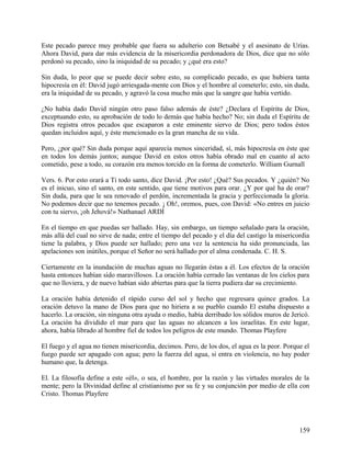 Este pecado parece muy probable que fuera su adulterio con Betsabé y el asesinato de Urías.
Ahora David, para dar más evidencia de la misericordia perdonadora de Dios, dice que no sólo
perdonó su pecado, sino la iniquidad de su pecado; y ¿qué era esto?
Sin duda, lo peor que se puede decir sobre esto, su complicado pecado, es que hubiera tanta
hipocresía en él: David jugó arriesgada-mente con Dios y el hombre al cometerlo; esto, sin duda,
era la iniquidad de su pecado, y agravó la cosa mucho más que la sangre que había vertido.
¿No había dado David ningún otro paso falso además de éste? ¿Declara el Espíritu de Dios,
exceptuando esto, su aprobación de todo lo demás que había hecho? No; sin duda el Espíritu de
Dios registra otros pecados que escaparon a este eminente siervo de Dios; pero todos éstos
quedan incluidos aquí, y éste mencionado es la gran mancha de su vida.
Pero, ¿por qué? Sin duda porque aquí aparecía menos sinceridad, sí, más hipocresía en éste que
en todos los demás juntos; aunque David en estos otros había obrado mal en cuanto al acto
cometido, pese a todo, su corazón era menos torcido en la forma de cometerlo. William Gurnall
Vers. 6. Por esto orará a Ti todo santo, dice David. ¡Por esto! ¿Qué? Sus pecados. Y ¿quién? No
es el inicuo, sino el santo, en este sentido, que tiene motivos para orar. ¿Y por qué ha de orar?
Sin duda, para que le sea renovado el perdón, incrementada la gracia y perfeccionada la gloria.
No podemos decir que no tenemos pecado. ¡ Oh!, oremos, pues, con David: «No entres en juicio
con tu siervo, ¡oh Jehová!» Nathanael ARDÍ
En el tiempo en que puedas ser hallado. Hay, sin embargo, un tiempo señalado para la oración,
más allá del cual no sirve de nada; entre el tiempo del pecado y el día del castigo la misericordia
tiene la palabra, y Dios puede ser hallado; pero una vez la sentencia ha sido pronunciada, las
apelaciones son inútiles, porque el Señor no será hallado por el alma condenada. C. H. S.
Ciertamente en la inundación de muchas aguas no llegarán éstas a él. Los efectos de la oración
hasta entonces habían sido maravillosos. La oración había cerrado las ventanas de los cielos para
que no lloviera, y de nuevo habían sido abiertas para que la tierra pudiera dar su crecimiento.
La oración había detenido el rápido curso del sol y hecho que regresara quince grados. La
oración detuvo la mano de Dios para que no hiriera a su pueblo cuando El estaba dispuesto a
hacerlo. La oración, sin ninguna otra ayuda o medio, había derribado los sólidos muros de Jericó.
La oración ha dividido el mar para que las aguas no alcancen a los israelitas. En este lugar,
ahora, había librado al hombre fiel de todos los peligros de este mundo. Thomas Playfere
El fuego y el agua no tienen misericordia, decimos. Pero, de los dos, el agua es la peor. Porque el
fuego puede ser apagado con agua; pero la fuerza del agua, si entra en violencia, no hay poder
humano que, la detenga.
El. La filosofía define a este «él», o sea, el hombre, por la razón y las virtudes morales de la
mente; pero la Divinidad define al cristianismo por su fe y su conjunción por medio de ella con
Cristo. Thomas Playfere
159
 