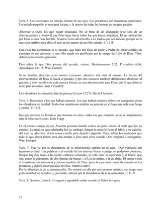 Vers. 5. Los insensatos no estarán delante de tus ojos. Los pecadores son insensatos ampliados.
Un pecado pequeño es una gran locura, y la mayor de todas las locuras es un gran pecado.
Aborrece a todos los que hacen iniquidad. No se trata de un desagrado leve sino de un
aborrecimiento a fondo el que Dios tiene hacia todos los que hacen iniquidad. El ser aborrecido
por Dios es una cosa terrible. Seamos fieles advirtiendo a los malos que nos rodean, porque sería
una cosa terrible para ellos el caer en las manos de un Dios airado. C. H. S.
Qué cosa tan asombrosa es el pecado, que hace del Dios de amor y Padre de misericordias un
enemigo de sus criaturas, y que sólo puede ser purificado por la sangre del Hijo de Dios. Thos.
Adam pensamientos privados.
Para saber lo que Dios piensa del pecado, véanse: Deuteronomio 7:22; Proverbios 6:16;
Apocalipsis 2:6, 15. Wm. Gurnall
Si un hombre aborrece a un animal venenoso, aborrece aún más al veneno. La fuerza del
aborrecimiento de Dios es hacia el pecado, y por ello nosotros también deberíamos aborrecer al
pecado, y aborrecerlo con toda nuestra fuerza; es una abominación para Dios, por lo que debería
serlo para nosotros. Wm. Greenhill
Los obradores de iniquidad han de perecer (Lucas 13:27). David Clarkson
Vers. 6. Destruirás a los que hablan mentira. Los que hablan mentira deben ser castigados como
los obradores de maldad. Todos los mentirosos tendrán su porción en el lago que arde con fuego
y azufre. C. H. S.
Sea que mientan en broma o que mientan en serio, todos los que mienten (si no se arrepienten)
irán al infierno en serio. John Trapp
En el mismo campo en que Absalón presentó batalla contra su padre estaba el roble que fue su
cadalso. La mula en que cabalgaba fue su verdugo, porque la mula le llevó al árbol, y su cabello,
del cual se gloriaba, sirvió como cuerda para dejarlo colgando. Poco saben los malvados que
todo lo que ahora tienen será una trampa o lazo para ellos cuando Dios empiece a castigarlos.
Wm. Cowper
Vers. 7. Mas yo por la abundancia de tu misericordia entraré en tu casa. ¡Qué versículo tan
hermoso es éste! Las palabras y el sentido de las mismas llevan consigo un poderoso contraste.
Porque hay dos cosas a las cuales estamos sometidos en esta vida: la esperanza y el temor, que
son, como si dijéramos, las dos fuentes de Jueces 1:15, la de arriba, y la de abajo. El temor viene
al considerar las amenazas y juicios terribles de Dios; pero la esperanza viene de considerar las
promesas y dulces misericordias de Dios. Martin Lutero
Por la abundancia de tu misericordia. No entraré en ella por mis propios méritos; no, tengo una
gran multitud de pecados, y, por tanto, entraré por la abundancia de tu misericordia. C. H. S.
Vers. 8. Guíame, Jehová. Es seguro y agradable andar cuando el Señor nos guía.
16
 