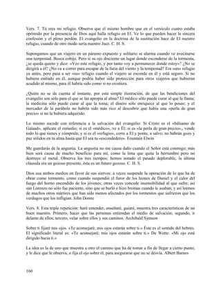 Vers. 7. Tú eres mi refugio. Observa que el mismo hombre que en el versículo cuatro estaba
oprimido por la presencia de Dios aquí halla refugio en El. Ve lo que pueden hacer la sincera
confesión y el pleno perdón. El evangelio en la doctrina de la sustitución hace de El nuestro
refugio, cuando de otro modo sería nuestro Juez. C. H. S.
Supongamos que un viajero en un páramo expuesto y solitario se alarma cuando ve avecinarse
una tempestad. Busca cobijo. Pero si su ojo discierne un lugar donde esconderse de la tormenta,
¿se queda quieto y dice: «Veo este refugio, y por tanto voy a permanecer donde estoy»? ¿No se
dirigirá a él? ¿No va a correr para escapar de la furia del viento y la tempestad? Era «un» refugio
ya antes, pero pasa a ser «su» refugio cuando el viajero se esconde en él y está seguro. Si no
hubiera entrado en él, aunque podría haber sido protección para otros viajeros que hubieran
acudido al mismo, para él habría sido como si no existiera.
¿Quién no se da cuenta al instante, por esta simple ilustración, de que las bendiciones del
evangelio son sólo para el que se las apropia al alma? El médico sólo puede curar al que le llama;
la medicina sólo puede curar al que la toma; el dinero sólo enriquece al que lo posee; y el
mercader de la parábola no habría sido más rico al descubrir que había una «perla de gran
precio» si no la hubiera adquirido.
Lo mismo sucede con referencia a la salvación del evangelio: Si Cristo es el «bálsamo de
Galaad», aplícate el remedio; si es el «médico», ve a Él; si es «la perla de gran precio»,, vende
todo lo que tienes y cómprala; y si es el «refugio», corre a El y ponte, a salvo; no habrán gozo y
paz sólidos en tu alma hasta que El sea tu «escondedero». Fountain Elwin
Me guardarás de la angustia. La angustia no me causa daño cuando el Señor está conmigo; más
bien será causa de mucho beneficio para mí, como la lima que quita la herrumbre pero no
destruye el metal. Observa los tres tiempos; hemos notado el pasado deplorable, la última
cláusula era un gozoso presente, ésta es un futuro gozoso. C. H. S.
Dios usa ambos medios en favor de sus siervos: a veces suspende la operación de lo que ha de
obrar como tormento, como cuando suspendió el furor de los leones de Daniel y el calor del
fuego del horno encendido de los jóvenes; otras veces concede insensibilidad al que sufre; así
san Lorenzo no sólo fue paciente, sino que se burló e hizo bromas cuando le asaban; y así leemos
de muchos otros mártires que han sido menos afectados por los tormentos que sufrieron que los
verdugos que los infligían. John Donne
Vers. 8. Esta triple repetición: haré entender, enseñaré, guiaré, muestra tres características de un
buen maestro. Primero, hacer que las personas entiendan el medio de salvación; segundo, ir
delante de ellos; tercero, velar sobre ellos y sus caminos. Archibald Symson
Sobre ti fijaré mis ojos. «Te aconsejaré, mis ojos estarán sobre ti.» Éste es el sentido del hebreo.
El significado literal es: «Te aconsejaré; mis ojos estarán sobre ti.» De Wette: «Mi ojo está
dirigido hacia ti.»
La idea es la de uno que muestra a otro el camino que ha de tomar a fin de llegar a cierto punto;
y le dice que le observa, o fija el ojo sobre él, para asegurarse que no se desvía. Albert Barnes
160
 
