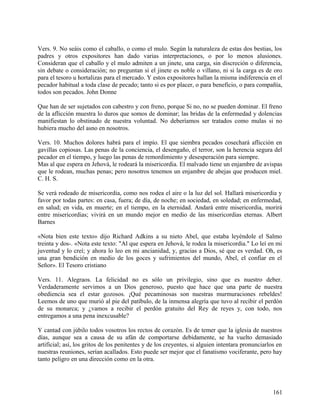 Vers. 9. No seáis como el caballo, o como el mulo. Según la naturaleza de estas dos bestias, los
padres y otros expositores han dado varias interpretaciones, o por lo menos alusiones.
Consideran que el caballo y el mulo admiten a un jinete, una carga, sin discreción o diferencia,
sin debate o consideración; no preguntan si el jinete es noble o villano, ni si la carga es de oro
para el tesoro u hortalizas para el mercado. Y estos expositores hallan la misma indiferencia en el
pecador habitual a toda clase de pecado; tanto si es por placer, o para beneficio, o para compañía,
todos son pecados. John Donne
Que han de ser sujetados con cabestro y con freno, porque Si no, no se pueden dominar. El freno
de la aflicción muestra lo duros que somos de dominar; las bridas de la enfermedad y dolencias
manifiestan lo obstinado de nuestra voluntad. No deberíamos ser tratados como mulas si no
hubiera mucho del asno en nosotros.
Vers. 10. Muchos dolores habrá para el impío. El que siembra pecados cosechará aflicción en
gavillas copiosas. Las penas de la conciencia, el desengaño, el terror, son la herencia segura del
pecador en el tiempo, y luego las penas de remordimiento y desesperación para siempre.
Mas al que espera en Jehová, le rodeará la misericordia. El malvado tiene un enjambre de avispas
que le rodean, muchas penas; pero nosotros tenemos un enjambre de abejas que producen miel.
C. H. S.
Se verá rodeado de misericordia, como nos rodea el aire o la luz del sol. Hallará misericordia y
favor por todas partes: en casa, fuera; de día, de noche; en sociedad, en soledad; en enfermedad,
en salud; en vida, en muerte; en el tiempo, en la eternidad. Andará entre misericordia, morirá
entre misericordias; vivirá en un mundo mejor en medio de las misericordias eternas. Albert
Barnes
«Nota bien este texto» dijo Richard Adkins a su nieto Abel, que estaba leyéndole el Salmo
treinta y dos-. «Nota este texto: "Al que espera en Jehová, le rodea la misericordia." Lo leí en mi
juventud y lo creí; y ahora lo leo en mi ancianidad, y, gracias a Dios, sé que es verdad. Oh, es
una gran bendición en medio de los goces y sufrimientos del mundo, Abel, el confiar en el
Señor». El Tesoro cristiano
Vers. 11. Alegraos. La felicidad no es sólo un privilegio, sino que es nuestro deber.
Verdaderamente servimos a un Dios generoso, puesto que hace que una parte de nuestra
obediencia sea el estar gozosos. ¡Qué pecaminosas son nuestras murmuraciones rebeldes!
Leemos de uno que murió al pie del patíbulo, de la inmensa alegría que tuvo al recibir el perdón
de su monarca; y ¿vamos a recibir el perdón gratuito del Rey de reyes y, con todo, nos
entregamos a una pena inexcusable?
Y cantad con júbilo todos vosotros los rectos de corazón. Es de temer que la iglesia de nuestros
días, aunque sea a causa de su afán de comportarse debidamente, se ha vuelto demasiado
artificial; así, los gritos de los penitentes y de los creyentes, si alguien intentara pronunciarlos en
nuestras reuniones, serían acallados. Esto puede ser mejor que el fanatismo vociferante, pero hay
tanto peligro en una dirección como en la otra.
161
 