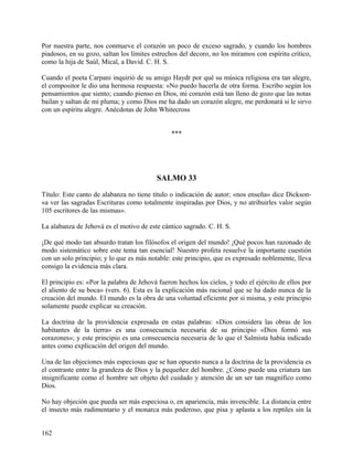 Por nuestra parte, nos conmueve el corazón un poco de exceso sagrado, y cuando los hombres
piadosos, en su gozo, saltan los límites estrechos del decoro, no los miramos con espíritu crítico,
como la hija de Saúl, Mical, a David. C. H. S.
Cuando el poeta Carpani inquirió de su amigo Haydr por qué su música religiosa era tan alegre,
el compositor le dio una hermosa respuesta: «No puedo hacerla de otra forma. Escribo según los
pensamientos que siento; cuando pienso en Dios, mi corazón está tan lleno de gozo que las notas
bailan y saltan de mi pluma; y como Dios me ha dado un corazón alegre, me perdonará si le sirvo
con un espíritu alegre. Anécdotas de John Whitecross
***
SALMO 33
Título: Este canto de alabanza no tiene título o indicación de autor; «nos enseña» dice Dickson-
«a ver las sagradas Escrituras como totalmente inspiradas por Dios, y no atribuirles valor según
105 escritores de las mismas».
La alabanza de Jehová es el motivo de este cántico sagrado. C. H. S.
¡De qué modo tan absurdo tratan los filósofos el origen del mundo! ¡Qué pocos han razonado de
modo sistemático sobre este tema tan esencial! Nuestro profeta resuelve la importante cuestión
con un solo principio; y lo que es más notable: este principio, que es expresado noblemente, lleva
consigo la evidencia más clara.
El principio es: «Por la palabra de Jehová fueron hechos los cielos, y todo el ejército de ellos por
el aliento de su boca» (vers. 6). Esta es la explicación más racional que se ha dado nunca de la
creación del mundo. El mundo es la obra de una voluntad eficiente por si misma, y este principio
solamente puede explicar su creación.
La doctrina de la providencia expresada en estas palabras: «Dios considera las obras de los
habitantes de la tierra» es una consecuencia necesaria de su principio «Dios formó sus
corazones»; y este principio es una consecuencia necesaria de lo que el Salmista había indicado
antes como explicación del origen del mundo.
Una de las objeciones más especiosas que se han opuesto nunca a la doctrina de la providencia es
el contraste entre la grandeza de Dios y la pequeñez del hombre. ¿Cómo puede una criatura tan
insignificante como el hombre ser objeto del cuidado y atención de un ser tan magnífico como
Dios.
No hay objeción que pueda ser más especiosa o, en apariencia, más invencible. La distancia entre
el insecto más rudimentario y el monarca más poderoso, que pisa y aplasta a los reptiles sin la
162
 