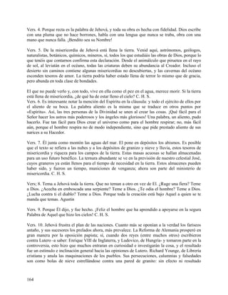 Vers. 4. Porque recta es la palabra de Jehová, y toda su obra es hecha con fidelidad. Dios escribe
con una pluma que no hace borrones, habla con una lengua que nunca se traba, obra con una
mano que nunca falla. ¡Bendito sea su Nombre!
Vers. 5. De la misericordia de Jehová está llena la tierra. Venid aquí, astrónomos, geólogos,
naturalistas, botánicos, químicos, mineros, sí, todos los que estudiáis las obras de Dios, porque lo
que tenéis que contarnos confirma esta declaración. Desde el animálculo que piruetea en el rayo
de sol, al leviatán en el océano, todas las criaturas deben su abundancia al Creador. Incluso el
desierto sin caminos contiene algunas misericordias no descubiertas, y las cavernas del océano
esconden tesoros de amor. La tierra podría haber estado llena de terror lo mismo que de gracia,
pero abunda en toda clase de bondades.
El que no puede verlo y, con todo, vive en ella como el pez en el agua, merece morir. Si la tierra
está llena de misericordia, ¿de qué ha de estar lleno el cielo? C. H. S.
Vers. 6. Es interesante notar la mención del Espíritu en la cláusula: y todo el ejército de ellos por
el aliento de su boca. La palabra aliento es la misma que se traduce en otros puntos por
«Espíritu». Así, las tres personas de la Divinidad se unen al crear las cosas. ¡Qué fácil para el
Señor hacer los astros más poderosos y los ángeles más gloriosos! Una palabra, un aliento, pudo
hacerlo. Fue tan fácil para Dios crear el universo como para el hombre respirar; no, más fácil
aún, porque el hombre respira no de modo independiente, sino que pide prestado aliento de sus
narices a su Hacedor.
Vers. 7. Él junta como montón las aguas del mar. El pone en depósitos los abismos. Es posible
que el texto se refiera a las nubes y a los depósitos de granizo y nieve y lluvia, estos tesoros de
misericordia y riqueza para los campos de la tierra. Estas masas acuosas se hallan almacenadas
para un uso futuro benéfico. La ternura abundante se ve en la previsión de nuestro celestial José,
cuyos graneros ya están llenos para el tiempo de necesidad en la tierra. Estos almacenes pueden
haber sido, y fueron un tiempo, municiones de venganza; ahora son parte del ministerio de
misericordia. C. H. S.
Vers; 8. Tema a Jehová toda la tierra. Que no teman a otro en vez de El. ¿Ruge una fiera? Teme
a Dios. ¿Acecha en emboscada una serpiente? Teme a Dios. ¿Te odia el hombre? Teme a Dios.
¿Lucha contra ti el diablo? Teme a Dios. Porque toda la creación está bajo Aquel a quien se te
manda que temas. Agustin
Vers. 9. Porque Él dijo, y fue hecho. ¡Feliz el hombre que ha aprendido a apoyarse en la segura
Palabra de Aquel que hizo los cielos! C. H. S.
Vers. 10. Jehová frustra el plan de las naciones. Cuanto más se oponían a la verdad los fariseos
antaño, y sus sucesores los prelados ahora, más prevalece. La Reforma de Alemania prosperó en
gran manera por la oposición papista; sí, cuando dos reyes (entre muchos otros) escribieron
contra Lutero -a saber: Enrique VIII de Inglaterra, y Ludovico, de Hungría- y tomaron parte en la
controversia, esto hizo que muchos entraran en curiosidad e investigarán la cosa, y el resultado
fue un estímulo e inclinación general hacia las opiniones de Lutero. Richard Younge, de Librería
cristiana y anula las maquinaciones de los pueblos. Sus persecuciones, calumnias y falsedades
son como bolas de nieve estrellándose contra una pared de granito: sin efecto ni resultado
164
 