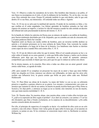 Vers. 15. Observa a todos los moradores de la tierra. Dos hombres dan limosna a un pobre, el
uno busca su recompensa en el cielo, el otro la alabanza de los hombres. Tú, en los dos, ves una
cosa; Dios entiende dos cosas. Porque El entiende también lo que está dentro, sabe lo que está
dentro; El ve sus fines, sus intenciones. «El entiende todas sus obras.» Agustin
Vers. 16. El rey no se salva por la multitud del ejercito. El poder de los mortales es falso, y los
que confían en él están engañados. Las hileras apretadas de hombres armados no han sido
capaces de sostener un imperio, o incluso la vida del monarca cuando ha sido emitido un decreto
del tribunal del cielo proclamando la derrota del mismo. C. H. S.
En la batalla de Arbela los ejércitos de Persia eran en número de medio a un millón de hombres,
pero fueron totalmente derrotados por el de Alejandro, que no contaba con más de cincuenta mil;
y el antes poderoso Darío fue vencido.
Napoleón entró en Rusia con medio millón de hombres, pero un invierno terrible deshizo su
ejército y él terminó prisionero en la roca solitaria de Santa Elena. Este versículo ha venido
siendo comprobado a lo largo de la línea de la historia. Los batallones más fuertes se derriten
como copos de nieve cuando Dios está contra ellos. C. H. S.
Vers. 18. El ojo de Jehová está sobre los que le temen. Mira el sol cuando proyecta su luz y su
calor sobre el mundo en su curso general, y verás que brilla sobre buenos y malos con la misma
influencia; pero deja que sus rayos se concentren en un cristal de aumento: entonces
comprobarás que enciende el objeto que toca, pero que los que le rodean no sufren este efecto.
De la misma manera, en la creación, Dios mira a todas sus obras con un amor general -erant
omnia valde bona-, se agrada de todas.
¡Oh!, pero cuando El se complace en proyectar los rayos de su amor y hace que éstos brillen
sobre sus elegidos en Cristo, entonces sus afectos son inflamados, en tanto que los otros sólo
reciben una influencia leve, la gracia común que brilla un poco sobre cada uno. Richard
Holdsworth
Vers. 19. Para librar sus almas de la muerte. La mano del Señor va con su ojo; su soberanía
preserva a aquellos a quienes observa en su gracia. Los rescates y restauraciones son como un
mosaico que sustenta la vida de sus santos; la muerte no puede tocarlos hasta que el Rey firma su
licencia y les deja partir, y entonces su toque ya no es mortal, sino inmortal; no nos da muerte,
sino que mata nuestra mortalidad. C. H. S.
Vers. 20. Nuestra alma. No nuestras almas, sino nuestra alma, como si todos ellos tuvieran una.
Y ¿cuál es la expresión de Dios según el profeta?: «Les daré un corazón y un camino.» Y así los
dos discípulos que iban a Emaús exclamaron, en la sorpresa de su descubrimiento: «¿No ardía
nuestro corazón dentro de nosotros?»
Por ello, al principio de esparcirse el evangelio se decía: «La multitud de ellos creía en un solo
corazón y una sola alma.» Hemos visto varias gotas de agua sobre la mesa que, al ser puestas en
contacto, se juntan en una. Si los cristianos se conocieran mejor entre sí, fácilmente se unirían.
William Jay
166
 