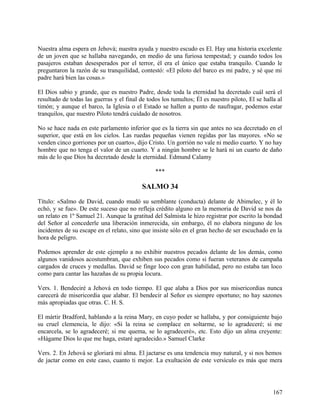 Nuestra alma espera en Jehová; nuestra ayuda y nuestro escudo es El. Hay una historia excelente
de un joven que se hallaba navegando, en medio de una furiosa tempestad; y cuando todos los
pasajeros estaban desesperados por el terror, él era el único que estaba tranquilo. Cuando le
preguntaron la razón de su tranquilidad, contestó: «El piloto del barco es mi padre, y sé que mi
padre hará bien las cosas.»
El Dios sabio y grande, que es nuestro Padre, desde toda la eternidad ha decretado cuál será el
resultado de todas las guerras y el final de todos los tumultos; Él es nuestro piloto, El se halla al
timón; y aunque el barco, la Iglesia o el Estado se hallen a punto de naufragar, podemos estar
tranquilos, que nuestro Piloto tendrá cuidado de nosotros.
No se hace nada en este parlamento inferior que es la tierra sin que antes no sea decretado en el
superior, que está en los cielos. Las ruedas pequeñas vienen regidas por las mayores. «No se
venden cinco gorriones por un cuarto», dijo Cristo. Un gorrión no vale ni medio cuarto. Y no hay
hombre que no tenga el valor de un cuarto. Y a ningún hombre se le hará ni un cuarto de daño
más de lo que Dios ha decretado desde la eternidad. Edmund Calamy
***
SALMO 34
Título: «Salmo de David, cuando mudó su semblante (conducta) delante de Abimelec, y él lo
echó, y se fue». De este suceso que no refleja crédito alguno en la memoria de David se nos da
un relato en 1º Samuel 21. Aunque la gratitud del Salmista le hizo registrar por escrito la bondad
del Señor al concederle una liberación inmerecida, sin embargo, él no elabora ninguno de los
incidentes de su escape en el relato, sino que insiste sólo en el gran hecho de ser escuchado en la
hora de peligro.
Podemos aprender de este ejemplo a no exhibir nuestros pecados delante de los demás, como
algunos vanidosos acostumbran, que exhiben sus pecados como si fueran veteranos de campaña
cargados de cruces y medallas. David se finge loco con gran habilidad, pero no estaba tan loco
como para cantar las hazañas de su propia locura.
Vers. 1. Bendeciré a Jehová en todo tiempo. El que alaba a Dios por sus misericordias nunca
carecerá de misericordia que alabar. El bendecir al Señor es siempre oportuno; no hay sazones
más apropiadas que otras. C. H. S.
El mártir Bradford, hablando a la reina Mary, en cuyo poder se hallaba, y por consiguiente bajo
su cruel clemencia, le dijo: «Si la reina se complace en soltarme, se lo agradeceré; si me
encarcela, se lo agradeceré; si me quema, se lo agradeceré», etc. Esto dijo un alma creyente:
«Hágame Dios lo que me haga, estaré agradecido.» Samuel Clarke
Vers. 2. En Jehová se gloriará mi alma. El jactarse es una tendencia muy natural, y si nos hemos
de jactar como en este caso, cuanto ti mejor. La exultación de este versículo es más que mera
167
 
