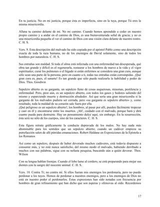 En tu justicia. No en mi justicia, porque ésta es imperfecta, sino en la tuya, porque Tú eres la
misma misericordia.
Allana tu camino delante de mí. No mi camino. Cuando hemos aprendido a ceder en nuestro
propio camino y a andar en el camino de Dios, es una bienaventurada señal de gracia; y no es
una misericordia pequeña el ver el camino de Dios con una visión clara delante de nuestro rostro.
C. H. S.
Vers. 9. Esta descripción del malvado ha sido copiada por el apóstol Pablo como una descripción
exacta de toda la raza humana, no de los enemigos de David solamente, sino de todos los
hombres por naturaleza. C. H. S.
Sus entrañas son maldad. Si toda el alma está infectada con una enfermedad tan desesperada, qué
obra tan grande y difícil es el regenerarla, restaurar a los hombres de nuevo a la vida y el vigor
espirituales; curar los pulmones o el hígado si están enfermos se considera una gran cura, aunque
sólo sean una parte de la persona; pero en cuanto a ti, todas tus entrañas están corrompidas. ¡Qué
gran cura es, pues, el sanarte! Es tan grande que sólo puede realizarla la habilidad y poder de
Dios. Thos. Goodwin
Sepulcro abierto es su garganta, un sepulcro lleno de cosas asquerosas, miasmas, pestilencia y
enfermedad. Pero, peor aún, es un sepulcro abierto, con todos los gases y hedores saliendo del
mismo y esparciendo muerte y destrucción alrededor. Así que sería una gran misericordia si la
garganta de los malvados pudiera ser cerrada, pero «su garganta es sepulcro abierto» y, como
resultado, toda la maldad de su corazón sale fuera por ella.
¡Qué peligroso es un sepulcro abierto!; los hombres, al pasar por allí, pueden fácilmente tropezar
y caer en él y encontrarse entre los muertos. ¡Ah!, cuidado con el malvado, porque hará y dirá
cuanto pueda para destruirte. Hay un pensamiento dulce aquí, sin embargo. En la resurrección,
ésta será no sólo de los cuerpos, sino de los caracteres. C. H. S.
Esta figura retrata gráficamente la conducta depravada de los malos. No hay nada más
abominable para los sentidos que un sepulcro abierto; cuando un cadáver empieza su
putrefacción salen de allí pútridas emanaciones. Robert Haldane en Exposiciones de la Epístola a
los Romanos
Así como un sepulcro, después de haber devorado muchos cadáveres, está todavía dispuesto a
consumir más, y no está nunca satisfecho, del mismo modo el malvado, habiendo derribado a
muchos con sus palabras, sigue con su nefasta pesquisa, buscando aún a quién devorar. Thos.
Wilson
Con su lengua hablan lisonjas. Cuando el lobo lame al cordero, se está preparando para mojar sus
dientes con la sangre del inocente animal. C. H. S.
Vers. 10. Contra Ti; no contra mí. Si ellos fueran mis enemigos los perdonaría, pero no puedo
perdonar a los tuyos. Hemos de perdonar a nuestros enemigos, pero a los enemigos de Dios no
está en nuestro poder el perdonarlos. Estas expresiones han sido notadas con frecuencia por
hombres de gran refinamiento que han dicho que son ásperas y ofensivas al oído. Recordemos
17
 