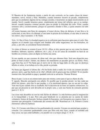 El Maestro de las Sentencias insiste, a partir de este versículo, en las cuatro clases de temor:
mundano, servil, inicial y filial. Mundano, cuando tememos incurrir en pecado, simplemente
para que no perdamos algunas de las ventajas sociales e incurramos en algún inconveniente en el
mundo. Servil, cuando tememos pecar, simplemente por temor del infierno, que es su castigo.
Inicial, cuando tememos cometer pecado, para no perder la felicidad del cielo. Filial, cuando
tememos sólo y exclusivamente, porque no queremos ofender a Dios, a quien amamos de todo
corazón.
«El temor humano está lleno de amargura; el temor divino, lleno de dulzura; el uno lleva a la
esclavitud, el otro lleva a la libertad; el uno teme la prisión de la Gehena, el otro abre el reino de
los cielos», dice Casiodoro. J. M. Neale
Vers. 14. Haz el bien. La bondad negativa no es suficiente para hacernos aptos para el cielo. Hay
algunos en el mundo cuya religión está fundada sólo sobre negaciones; no son borrachos, no
juran, y, por ello, se consideran bienaventurados.
Ve cómo el fariseo se extasía (Lucas 18:11): «Dios, te doy gracias que no soy como los demás
hombres, ladrones, injustos, adúlteros, etc.» ¡Ay!, el no ser causa de escándalo no hará de un
hombre un cristiano, como un dígito no forma una suma.
Se nos manda, no que cesemos de obrar mal, sino que obremos bien. Será una alegación muy
pobre al final el decir: «Señor, me abstuve de mancharme en pecados graves: no hurté.» Pero,
¿qué bien hay en ti? No basta que el siervo de la viña no haga daño en ella, que no destruya
árboles ni setos; si no trabaja en la viña, pierde su jornada.
No basta que digamos el último día: «No he hecho daño a nadie; he vivido sin cometer pecados
graves»; pero, ¿qué has hecho en la viña? ¿Dónde está la gracia que has recibido? Si no puedes
mostrar esto, has perdido tu paga y quedado corto de tu salvación. Thomas Watson
Busca la paz. La ira es un crimen tanto para uno mismo, como para el que es objeto de ella.
Y síguela. Búscala; persíguela con anhelo. Es posible que la pierdas pronto -no hay nada tan
difícil de retener-, pero haz lo que puedas, y si la enemistad aparece, que no sea por tu culpa.
Vete tras la paz cuando ésta se escabulle; haz la decisión de no tener un espíritu contencioso. La
paz que así procuras te será devuelta en tu propio seno, y será una fuente de consuelo perenne
para ti. C. H. S.
Las cosas más deseables no son las más fáciles de obtener. Lo más hermoso para la imaginación
es la tranquilidad y la paz. Pero esta gran bendición no se presenta por su cuenta de modo
voluntario; hemos de buscarla. Incluso cuando la buscamos, con frecuencia nos esquiva; huye, y
tenemos que perseguiría. Condensado del sermón del DR. Waterland en J. R. Pitman's Course
(Sermones sobre los Salmos)
Vers. 18. Cercano está Jehová a los quebrantados de corazón. Cercano en amistad para aceptar y
consolar. Los corazones quebrantados creen que Dios está muy lejos, cuando en realidad está
muy cerca; sus ojos están nublados y no pueden ver a su mejor amigo. C. H. S.
170
 