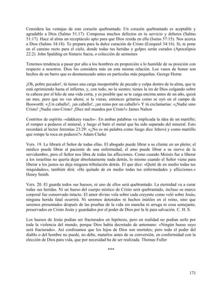 Considera las ventajas de este corazón quebrantado. Un corazón quebrantado es aceptable y
agradable a Dios (Salmo 51:17). Compensa muchos defectos en tu servicio y deberes (Salmo
51:17). Hace al alma un receptáculo apto para que Dios resida en ella (Isaías 57:15). Nos acerca
a Dios (Salmo 34:18). Te prepara para la dulce curación de Cristo (Ezequiel 34:16). Si, te pone
en el camino recto para el cielo, donde todas tus heridas y golpes serán curados (Apocalipsis
22:2). John Spalding en Sintaris Sacra, o colección de sermones
Tenemos tendencia a pasar por alto a los hombres en proporción a lo humilde de su posición con
respecto a nosotros. Dios los considera más en esta misma relación. Los vasos de honor son
hechos de un barro que es desmenuzado antes en partículas más pequeñas. George Horne
¡Oh, pobre pecador!, tú tienes una carga insoportable de pecado y culpa dentro de tu alma, que te
está oprimiendo hasta el infierno, y, con todo, no la sientes; tienes la ira de Dios colgando sobre
tu cabeza por el hilo de una vida corta, y es posible que se te caiga encima antes de un año, quizá
un mes, pero que no ves ahora; si la vieras, entonces gritarías como se oyó en el campo de
Bosworth: «¡Un caballo!, ¡un caballo!, ¡un reino por un caballo'» Y tú exclamarías: «¡Nadie sino
Cristo! ¡Nadie sino Cristo! ¡Diez mil mundos por Cristo!» James Nalton
Contritos de espíritu -«dakkeey ruach»-. En ambas palabras va implicada la idea de un martillo;
el romper a pedazos el mineral, y luego el batir el metal que ha sido separado del mineral. Esto
recordará al lector Jeremías 23:29: «¿No es mi palabra como fuego dice Jehová y como martillo
que rompe la roca en pedazos?» Adam Clarke
Vers. 19. Le librará el Señor de todas ellas. El abogado puede librar a su cliente en un pleito; el
médico puede librar al paciente de una enfermedad, el amo puede librar a su siervo de la
servidumbre, pero el Señor nos libra de todas las aflicciones. Como cuando Moisés fue a liberar
a los israelitas no quería dejar absolutamente nada detrás, lo mismo cuando el Señor viene para
liberar a los justos no deja ninguna tribulación detrás. El que dice: «Quité de en medio todas tus
iniquidades», también dirá: «He quitado de en medio todas tus enfermedades y aflicciones.»
Henry Smith.
Vers. 20. El guarda todos sus huesos; ni uno de ellos será quebrantado. La eternidad va a curar
todas sus heridas. Ni un hueso del cuerpo místico de Cristo será quebrantado, incluso su marco
corporal fue conservado intacto. El amor divino vela sobre cada creyente como veló sobre Jesús;
ninguna herida fatal ocurrirá. Ni seremos detenidos ni hechos inútiles en el reino, sino que
seremos presentados después de las pruebas de la vida sin mancha ni arruga ni cosa semejante,
preservados en Cristo Jesús y guardados por el poder de Dios por la fe para salvación. C. H. S.
Los huesos de Jesús podían ser fracturados en hipótesis, pero en realidad no podían serlo por
toda la violencia del mundo, porque Dios había decretado de antemano: «Ningún hueso suyo
será fracturado». Así confesamos que los hijos de Dios son mortales; pero todo el poder del
diablo o del hombre no puede, no debe, matarlos antes de su conversión, en conformidad con la
elección de Dios para vida, que por necesidad ha de ser realizada. Thomas Fuller
***
171
 