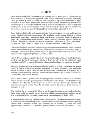 SALMO 35
Título: «Salmo de David». Esto es todo lo que sabemos sobre el Salmo, pero la evidencia interna
parece establecer la fecha de la composición en los tiempos turbulentos en que Saúl perseguía a
David por montes y valles, y cuando los que halagaban al rey cruel calumniaban al objeto
inocente de su ira; o puede referirse a los días desasosegados de las insurrecciones frecuentes que
tuvieron lugar en la ancianidad de David. Todo el Salmo es una apelación al cielo hecha por un
corazón osado y una conciencia clara, irritada desmesuradamente por la opresión y la malicia.
Sin la menor duda, el Señor de David se puede ver aquí con el ojo espiritual. C. H. S.
Bonar titula este Salmo «La terrible declaración del Justo con respecto a los que le aborrecen sin
causa», y hace los siguientes comentarios: «En aquel día, cuando nuestras ideas de la justicia
serán mucho más claras y plenas que ahora, entenderemos cómo pudo Samuel descuartizar a
Agag, y los ejércitos piadosos exterminar en Canaán a hombres, mujeres y niños por las órdenes
de Dios. Podremos, no sólo estar de acuerdo plenamente en la sentencia: "Sean confundidos",
etc., sino aun cantar: "Amén, Aleluya1' sobre el humo del tormento» (Apocalipsis 19:1, 2)
Deberíamos en alguna medida ser capaces de aplicarnos cada versículo ae este Salmo a nosotros
mismos en el espíritu en que habla el Juez, sintiéndonos sus asesores en la acción de juzgar al
mundo (1ª Corintios 6:2), pues, de todos modos, es algo que tendremos que hacer cuando lo que
aquí está escrito tenga su cumplimiento. Andrew A. Bonar
Vers. 1. Pleitea, oh Jehová, con los que contra mí contienden. ¿Te condena el mundo por tu celo
en el servicio de Dios? ¿Amontona reproche y desprecio sobre ti por tu cuidado en seguir
obrando el bien? ¿No se sonroja al imputarte toda clase de falsedades, con hipocresía farisaica?
¡Oh!, pero si tu conciencia no te condena en lo más mínimo, si te sientes confirmado por la santa
Palabra de Dios, si tu objetivo es su gloria al proseguir en tu propia salvación, y no te asocias con
los que perturban la iglesia, sigue adelante, buen cristiano, en la práctica de la piedad, no te
desanimes en tus laudables esfuerzos, sino recuerda con consuelo que el Señor es tu Juez (1ª
Corintios 4:4). Isaac Craven, Sermón
Vers. 3. Blande la lanza, y cierra contra mis perseguidores. El detener el tumulto es un verdadero
acto de bondad. Lo mismo que un guerrero valiente con su lanza detiene a una hueste hasta que
su hermano más débil ha podido escapar, así el Señor a menudo detiene a los enemigos del
creyente hasta que el hombre bueno ha recobrado aliento y ha escapado de la mano de sus
enemigos. C. H. S.
Di a mi alma: Yo soy tu salvación. Observa que la salvación puede ser asegurada al hombre.
David nunca oraba por aquello que era imposible, ni Pedro nos encomienda un deber que no
tiene la posibilidad de ser ejecutado. «Aseguraos de vuestra elección» (2ª Pedro 1:10).
Y para detener los aullidos y vociferación de los adversarios, Pablo lo demuestra directamente:
«Examinaos a vosotros mismos para ver si estáis en la fe; probaos a vosotros mismos. ¿O no os
conocéis bien a vosotros mismos, que Jesucristo está en vosotros? A menos que estéis
reprobados» (2ª Corintios 13:5). Por tanto, podemos saber si Cristo está en nosotros. Si Cristo
172
 