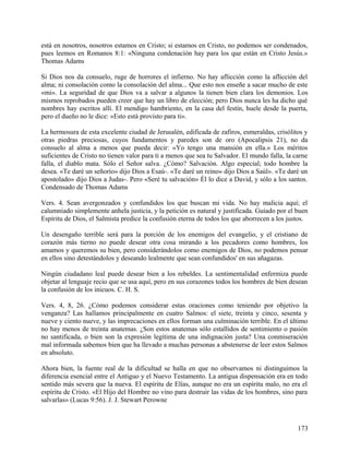está en nosotros, nosotros estamos en Cristo; si estamos en Cristo, no podemos ser condenados,
pues leemos en Romanos 8:1: «Ninguna condenación hay para los que están en Cristo Jesús.»
Thomas Adams
Si Dios nos da consuelo, ruge de horrores el infierno. No hay aflicción como la aflicción del
alma; ni consolación como la consolación del alma... Que esto nos enseñe a sacar mucho de este
«mi». La seguridad de que Dios va a salvar a algunos la tienen bien clara los demonios. Los
mismos reprobados pueden creer que hay un libro de elección; pero Dios nunca les ha dicho qué
nombres hay escritos allí. El mendigo hambriento, en la casa del festín, huele desde la puerta,
pero el dueño no le dice: «Esto está provisto para ti».
La hermosura de esta excelente ciudad de Jerusalén, edificada de zafiros, esmeraldas, crisólitos y
otras piedras preciosas, cuyos fundamentos y paredes son de oro (Apocalipsis 21), no da
consuelo al alma a menos que pueda decir: «Yo tengo una mansión en ella.» Los méritos
suficientes de Cristo no tienen valor para ti a menos que sea tu Salvador. El mundo falla, la carne
falla, el diablo mata. Sólo el Señor salva. ¿Cómo? Salvación. Algo especial; todo hombre la
desea. «Te daré un señorío» dijo Dios a Esaú-. «Te daré un reino» dijo Dios a Saúl». «Te daré un
apostolado» dijo Dios a Judas-. Pero «Seré tu salvación» Él lo dice a David, y sólo a los santos.
Condensado de Thomas Adams
Vers. 4. Sean avergonzados y confundidos los que buscan mi vida. No hay malicia aquí; el
calumniado simplemente anhela justicia, y la petición es natural y justificada. Guiado por el buen
Espíritu de Dios, el Salmista predice la confusión eterna de todos los que aborrecen a los justos.
Un desengaño terrible será para la porción de los enemigos del evangelio, y el cristiano de
corazón más tierno no puede desear otra cosa mirando a los pecadores como hombres, los
amamos y queremos su bien, pero considerándolos como enemigos de Dios, no podemos pensar
en ellos sino detestándolos y deseando lealmente que sean confundidos' en sus añagazas.
Ningún ciudadano leal puede desear bien a los rebeldes. La sentimentalidad enfermiza puede
objetar al lenguaje recio que se usa aquí, pero en sus corazones todos los hombres de bien desean
la confusión de los inicuos. C. H. S.
Vers. 4, 8, 26. ¿Cómo podemos considerar estas oraciones como teniendo por objetivo la
venganza? Las hallamos principalmente en cuatro Salmos: el siete, treinta y cinco, sesenta y
nueve y ciento nueve, y las imprecaciones en ellos forman una culminación terrible. En el último
no hay menos de treinta anatemas. ¿Son estos anatemas sólo estallidos de sentimiento o pasión
no santificada, o bien son la expresión legítima de una indignación justa? Una conmiseración
mal informada sabemos bien que ha llevado a muchas personas a abstenerse de leer estos Salmos
en absoluto.
Ahora bien, la fuente real de la dificultad se halla en que no observamos ni distinguimos la
diferencia esencial entre el Antiguo y el Nuevo Testamento. La antigua dispensación era en todo
sentido más severa que la nueva. El espíritu de Elías, aunque no era un espíritu malo, no era el
espíritu de Cristo. «El Hijo del Hombre no vino para destruir las vidas de los hombres, sino para
salvarlas» (Lucas 9:56). J. J. Stewart Perowne
173
 