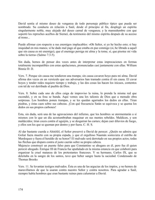 David sentía el mismo deseo de venganza de todo personaje público típico que pueda ser
nombrado. Su conducta en relación a Saúl, desde el principio al fin, desplegó un espíritu
singularmente noble, muy alejado del deseo carnal de venganza; y la mansedumbre con que
soportó los reproches acerbos de Siemeí, da testimonio del mismo espíritu después de su acceso
al trono...
Puede afirmar con respecto a sus enemigos implacables: «Oh Señor, si yo he hecho esto; si hay
iniquidad en mis manos; si he dado mal pago al que estaba en paz conmigo (sí, he librado a aquel
que sin causa es mi enemigo), que el enemigo persiga mi alma y la tome; sí, que pisotee mi vida
sobre la tierra» (Salmo 7:3-5).
Sin duda, hemos de pensar dos veces antes de interpretar estas imprecaciones en formas
totalmente incompatibles con estas apelaciones, pronunciadas casi juntamente con ellas. William
Binnie D. D.
Vers. 7. Porque sin causa me tendieron una trampa; sin causa cavaron hoyo para mi alma. David
afirma dos veces en un versículo que sus adversarios han tramado contra él sin causa. El cavar
hoyos y tender redes requiere tiempo y trabajo, y las dos cosas las hacen los inicuos, contentos
con tal de ver derribado al pueblo de Dios.
Vers. 8. Sobre cada uno de ellos caiga de improviso la ruina, lo prenda la misma red que
escondió, y en su fosa se hunda. Aquí vemos una lex talionis de Dios que a menudo obra
sorpresas. Los hombres ponen trampas, y se les quedan agarrados los dedos en ellas. Tiran
piedras, y éstas caen sobre sus cabezas. ¡Con qué frecuencia Satán se equivoca y se quema los
dedos en sus propios carbones!
Esta, sin duda, será una de las agravaciones del infierno, que los hombres se atormentarán a sí
mismos con lo que un día acostumbraban maquinar en sus mentes rebeldes. Maldicen, y son
maldecidos; tiran coces contra el aguijón, y se desgarran las carnes; dejan caer diluvios de fuego,
y ellos son los que se queman por dentro y por fuera. C. H. S.
Al dar bastante cuerda a Ahitófel, el Señor preservó a David de perecer. ¿Quién no admira que
Goliat fuera muerto con su propia espada, y que el orgulloso Naamán sostuviera el estribo de
Mardoqueo y fuera el heraldo de su honor? El malvado será derrotado en sus propios actos; todas
las flechas que dispara contra el justo caerán sobre su propia cabeza.
Majencio construyó un puente falso para que Constantino se ahogara en él, pero fue él quien
pereció ahogado. Enrique III de Francia fue apuñalado en la misma estancia en que colaboró para
organizar la cruel matanza de los protestantes franceses. Y su hermano, Carlos IX, que se
deleitaba en la sangre de los santos, tuvo que beber sangre hasta la saciedad. Condensado de
Thomas Brooks
Vers. 11. Se levantan testigos malvados. Ésta es una de las argucias de los impíos, y no hemos de
maravillarnos de que la usaran contra nuestro Señor y contra nosotros. Para agradar a Saúl,
siempre había hombres que eran bastante ruines para calumniar a David.
174
 