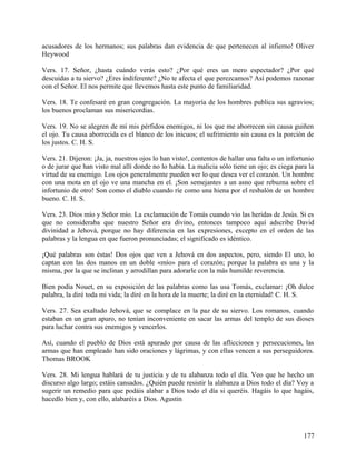 acusadores de los hermanos; sus palabras dan evidencia de que pertenecen al infierno! Oliver
Heywood
Vers. 17. Señor, ¿hasta cuándo verás esto? ¿Por qué eres un mero espectador? ¿Por qué
descuidas a tu siervo? ¿Eres indiferente? ¿No te afecta el que perezcamos? Así podemos razonar
con el Señor. El nos permite que llevemos hasta este punto de familiaridad.
Vers. 18. Te confesaré en gran congregación. La mayoría de los hombres publica sus agravios;
los buenos proclaman sus misericordias.
Vers. 19. No se alegren de mí mis pérfidos enemigos, ni los que me aborrecen sin causa guiñen
el ojo. Tu causa aborrecida es el blanco de los inicuos; el sufrimiento sin causa es la porción de
los justos. C. H. S.
Vers. 21. Dijeron: ¡Ja, ja, nuestros ojos lo han visto!, contentos de hallar una falta o un infortunio
o de jurar que han visto mal allí donde no lo había. La malicia sólo tiene un ojo; es ciega para la
virtud de su enemigo. Los ojos generalmente pueden ver lo que desea ver el corazón. Un hombre
con una mota en el ojo ve una mancha en el. ¡Son semejantes a un asno que rebuzna sobre el
infortunio de otro! Son como el diablo cuando ríe como una hiena por el resbalón de un hombre
bueno. C. H. S.
Vers. 23. Dios mío y Señor mío. La exclamación de Tomás cuando vio las heridas de Jesús. Si es
que no consideraba que nuestro Señor era divino, entonces tampoco aquí adscribe David
divinidad a Jehová, porque no hay diferencia en las expresiones, excepto en el orden de las
palabras y la lengua en que fueron pronunciadas; el significado es idéntico.
¡Qué palabras son éstas! Dos ojos que ven a Jehová en dos aspectos, pero, siendo El uno, lo
captan con las dos manos en un doble «mío» para el corazón; porque la palabra es una y la
misma, por la que se inclinan y arrodillan para adorarle con la más humilde reverencia.
Bien podía Nouet, en su exposición de las palabras como las usa Tomás, exclamar: ¡Oh dulce
palabra, la diré toda mi vida; la diré en la hora de la muerte; la diré en la eternidad! C. H. S.
Vers. 27. Sea exaltado Jehová, que se complace en la paz de su siervo. Los romanos, cuando
estaban en un gran apuro, no tenían inconveniente en sacar las armas del templo de sus dioses
para luchar contra sus enemigos y vencerlos.
Así, cuando el pueblo de Dios está apurado por causa de las aflicciones y persecuciones, las
armas que han empleado han sido oraciones y lágrimas, y con ellas vencen a sus perseguidores.
Thomas BROOK
Vers. 28. Mi lengua hablará de tu justicia y de tu alabanza todo el día. Veo que he hecho un
discurso algo largo; estáis cansados. ¿Quién puede resistir la alabanza a Dios todo el día? Voy a
sugerir un remedio para que podáis alabar a Dios todo el día si queréis. Hagáis lo que hagáis,
hacedlo bien y, con ello, alabaréis a Dios. Agustin
177
 