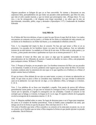 Algunos pecadores se halagan de que ya se han convertido. Se sientan y descansan en una
esperanza falsa, persuadiéndose de que todos sus pecados están perdonados, que Dios les ama,
que irán al cielo cuando mueran, y que no tienen que preocuparse más. «Porque dices: Yo soy
rico, y me he enriquecido, y de ninguna cosa tengo necesidad; y no sabes que tú eres un
desventurado, miserable, pobre, ciego y desnudo» (Apocalipsis 3:17). Condensado de Jonathan
Edwards
***
SALMO 36
Es el Salmo del Servicio dichoso, al que se unen los que llevan el yugo fácil de Jesús. Los malos
son puestos en contraste con los justos, y el Señor de los fieles es ensalzado de todo corazón; así
se insiste en la obediencia a un Señor tan bueno, y es condenada la rebelión contra El.
Vers. 1. La iniquidad del impío le dice al corazón: No hay por qué temer a Dios ni en su
presencia. Los pecados de los hombres tienen voz para los oídos piadosos. Son un indicador
externo de un mal interior. La maldad es el fruto de la raíz atea. Si Dios está en todas partes y yo
le temo, ¿cómo puedo atreverme a quebrantar sus leyes en su misma presencia? C. H. S.
«No teniendo el temor de Dios ante sus ojos» es algo que ha quedado incrustado en los
procedimientos de los tribunales de justicia. Cuando un hombre no teme a Dios, está preparado
para cualquier crimen. William S. Plumer
Vers. 2. Porque se lisonjea, en sus propios ojos. Los hombres temerosos de Dios ven sus pecados
y los lamentan. Cuando es al revés, podemos estar seguros que no hay temor de Dios. El excusar
la propia conducta ante la conciencia de uno (que es lo que significa en el hebreo) es a Hanar el
propio camino hacia el infierno.
El que no tiene a Dios delante de sus ojos en santo temor, se pone a sí mismo en admiración no
santa. El que tiene en poco a Dios se considera muy importante. Los que olvidan la adoración
caen en la adulación. Los ojos han de ver algo, y si no admiran a Dios, se halagan a sí mismos.
C. H. S.
Vers. 3. Las palabras de su boca son iniquidad y engaño. Esta pareja de perros del infierno
generalmente cazan juntos, y lo que uno no alcanza lo consigue el otro; si la iniquidad no puede
vencer por la opresión, el engaño lo conseguirá con sus artimañas. Cuando el corazón es tan
corrupto que se halaga a sí mismo, la lengua no le va en zaga. El sepulcro abierto de la garganta
revela la corrupción de la naturaleza interior. C. H. S.
Vers. 4. Maquina maldad sobre su cama. Su lugar de descanso pasa a ser el lugar para maquinar.
Su cama es el criadero de hierbas ponzoñosas. Tiene al diablo como compañero de cama, que
intriga con él en la forma en que ha de pecar. Dios está lejos de él. C. H. S.
Tal como el hombre que teme a Dios consulta a su corazón en la cama para no pecar, no, no en
su corazón, así el hombre que no teme a Dios maquina la forma en que puede ejecutar su pecado
a sabiendas. David Dickson
178
 