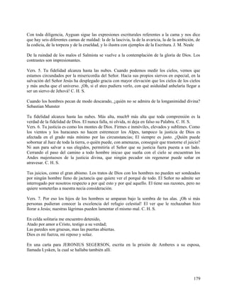Con toda diligencia, Ayguan sigue las expresiones escriturales referentes a la cama y nos dice
que hay seis diferentes camas de maldad: la de la lascivia, la de la avaricia, la de la ambición, de
la codicia, de la torpeza y de la crueldad, y lo ilustra con ejemplos de la Escritura. J. M. Neale
De la ruindad de los malos el Salmista se vuelve a la contemplación de la gloria de Dios. Los
contrastes son impresionantes.
Vers. 5. Tu fidelidad alcanza hasta las nubes. Cuando podemos medir los cielos, vemos que
estamos circundados por la misericordia del Señor. Hacia sus propios siervos en especial, en la
salvación del Señor Jesús ha desplegado gracia con mayor elevación que los cielos de los cielos
y más ancha que el universo. ¡Oh, si el ateo pudiera verlo, con qué asiduidad anhelaría llegar a
ser un siervo de Jehová! C. H. S.
Cuando los hombres pecan de modo descarado, ¿quién no se admira de la longanimidad divina?
Sebastian Munster
Tu fidelidad alcanza hasta las nubes. Más alta, much9 más alta que toda comprensión es la
verdad de la fidelidad de Dios. El nunca falla, ni olvida, ni deja en falso su Palabra. C. H. S.
Vers. 6. Tu justicia es como los montes de Dios. Firmes e inmóviles, elevados y sublimes. Como
los vientos y los huracanes no hacen estremecer los Alpes, tampoco la justicia de Dios es
afectada en el grado más mínimo por las circunstancias; El siempre es justo. ¿Quién puede
sobornar al Juez de toda la tierra, o quién puede, con amenazas, conseguir que trastorne el juicio?
Ni aun para salvar a sus elegidos, permitiría el Señor que su justicia fuera puesta a un lado.
Cerrando el paso del camino a todo hombre inicuo que sueña con el cielo se encuentran los
Andes majestuosos de la justicia divina, que ningún pecador sin regenerar puede soñar en
atravesar. C. H. S.
Tus juicios, como el gran abismo. Los tratos de Dios con los hombres no pueden ser sondeados
por ningún hombre lleno de jactancia que quiere ver el porqué de todo. El Señor no admite ser
interrogado por nosotros respecto a por qué esto y por qué aquello. El tiene sus razones, pero no
quiere someterlas a nuestra necia consideración.
Vers. 7. Por eso los hijos de los hombres se amparan bajo la sombra de tus alas. ¡Oh si más
personas pudieran conocer la excelencia del refugio celestial! El ver que le rechazaban hizo
llorar a Jesús; nuestras lágrimas pueden lamentar el mismo mal. C. H. S.
En celda solitaria me encuentro detenido,
Atado por amor a Cristo, testigo a su verdad;
Las paredes son gruesas, mas las puertas abiertas.
Dios es mi fuerza, mi reposo y solaz.
En una carta para JERONIUS SEGERSON, escrita en la prisión de Amberes a su esposa,
llamada Lysken, la cual se hallaba también allí.
179
 
