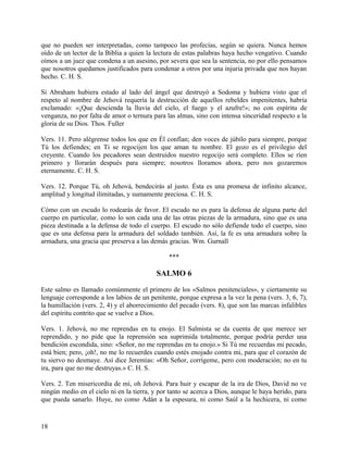 que no pueden ser interpretadas, como tampoco las profecías, según se quiera. Nunca hemos
oído de un lector de la Biblia a quien la lectura de estas palabras haya hecho vengativo. Cuando
oímos a un juez que condena a un asesino, por severa que sea la sentencia, no por ello pensamos
que nosotros quedamos justificados para condenar a otros por una injuria privada que nos hayan
hecho. C. H. S.
Si Abraham hubiera estado al lado del ángel que destruyó a Sodoma y hubiera visto que el
respeto al nombre de Jehová requería la destrucción de aquellos rebeldes impenitentes, habría
exclamado: «¡Que descienda la lluvia del cielo, el fuego y el azufre!»; no con espíritu de
venganza, no por falta de amor o ternura para las almas, sino con intensa sinceridad respecto a la
gloria de su Dios. Thos. Fuller
Vers. 11. Pero alégrense todos los que en Él confían; den voces de júbilo para siempre, porque
Tú los defiendes; en Ti se regocijen los que aman tu nombre. El gozo es el privilegio del
creyente. Cuando los pecadores sean destruidos nuestro regocijo será completo. Ellos se ríen
primero y llorarán después para siempre; nosotros lloramos ahora, pero nos gozaremos
eternamente. C. H. S.
Vers. 12. Porque Tú, oh Jehová, bendecirás al justo. Ésta es una promesa de infinito alcance,
amplitud y longitud ilimitadas, y sumamente preciosa. C. H. S.
Cómo con un escudo lo rodearás de favor. El escudo no es para la defensa de alguna parte del
cuerpo en particular, como lo son cada una de las otras piezas de la armadura, sino que es una
pieza destinada a la defensa de todo el cuerpo. El escudo no sólo defiende todo el cuerpo, sino
que es una defensa para la armadura del soldado también. Así, la fe es una armadura sobre la
armadura, una gracia que preserva a las demás gracias. Wm. Gurnall
***
SALMO 6
Este salmo es llamado comúnmente el primero de los «Salmos penitenciales», y ciertamente su
lenguaje corresponde a los labios de un penitente, porque expresa a la vez la pena (vers. 3, 6, 7),
la humillación (vers. 2, 4) y el aborrecimiento del pecado (vers. 8), que son las marcas infalibles
del espíritu contrito que se vuelve a Dios.
Vers. 1. Jehová, no me reprendas en tu enojo. El Salmista se da cuenta de que merece ser
reprendido, y no pide que la reprensión sea suprimida totalmente, porque podría perder una
bendición escondida, sino: «Señor, no me reprendas en tu enojo.» Si Tú me recuerdas mi pecado,
está bien; pero, ¡oh!, no me lo recuerdes cuando estés enojado contra mi, para que el corazón de
tu siervo no desmaye. Así dice Jeremías: «Oh Señor, corrígeme, pero con moderación; no en tu
ira, para que no me destruyas.» C. H. S.
Vers. 2. Ten misericordia de mí, oh Jehová. Para huir y escapar de la ira de Dios, David no ve
ningún medio en el cielo ni en la tierra, y por tanto se acerca a Dios, aunque le haya herido, para
que pueda sanarlo. Huye, no como Adán a la espesura, ni como Saúl a la hechicera, ni como
18
 