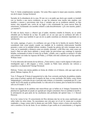 Vers. 8. Serán completamente saciados. Tal como Dios espera lo mejor para nosotros, también
nos da lo mejor. George Swinnock
Saciados de la abundancia de tu casa. Oí una vez a un padre que decía que cuando se trasladó
con su familia a una nueva residencia, en que las estancias eran mucho más amplias, con
muebles y enseres y provisiones más ricas y variados que en su residencia anterior, su hijo
menor, muy pequeño aún, corría de un lugar a otro examinando las cosas nuevas lleno de
entusiasmo, exclamando con asombro infantil a cada descubrimiento: «¿Es esto nuestro, padre?,
¿es nuestro?»
El niño no decía «tuyo» y observé que el padre, mientras contaba la historia, no se sentía
ofendido por la libertad de su hijo. Se podía ver en sus ojos que la confianza del niño al
apropiarse como suyo también lo que era de su padre constituía un elemento importante en su
satisfacción.
Así serán, supongo, el gozo y la confianza con que el hijo de la familia de nuestro Padre lo
considerará todo como propio cuando sea mudado de la condición relativamente humilde
presente y entre en la realidad infinita venidera. Cuando las glorias del cielo irrumpan ante su
vista, no se mantendrá a distancia como un extraño, diciendo: «¡OH Dios mío, estas cosas son
tuyas!» Dará un salto hacia adelante y tocará todas las provisiones que contenga la mansión
bendita, exclamando al mirar el rostro de su Padre: «¡Padre, esto y aquello es nuestro!» El niño
está contento con todas las riquezas del Padre, y el Padre está más contento por su hijo querido.
William Arnot
Y tú los abrevarás del torrente de tus delicias. ¿Tiene motivo, causa o razón alguna el niño para ir
mendigando aquí y allá migajas y restos, cuando su Padre tiene artículos tan valiosos y
exquisitos a su disposición? George Swinnock
Delicias. Vemos esta misma palabra en forma de «Edén» en el Génesis, sólo que aquí está en
plural. Dalman Asptone, M. A.
Vers. 9. Porque de Ti brota el manantial de la vida. Este versículo está hecho de palabras simples
pero como el primer capítulo del Evangelio de Juan, es muy profundo. Del Señor, como fuente
independiente y suficiente de por sí procede toda criatura, es sostenida y sustentada por Él, y por
medie' de Él sólo puede ser perfeccionada. La vida está en la criatura, pero la fuente de la misma
sólo en el Creador. C. H. S.
Éstas son algunas de las palabras más maravillosas que se hallan en el Antiguo Testamento Su
plenitud de significado no puede ser agotada por ningún comentario Son en realidad el meollo y
la anticipación de gran parte de las enseñanzas más profundas del apóstol Juan. J. J. Stewart
Perowne
En tu luz vemos la luz. El conocimiento de Dios derrama más luz en las cosas espirituales que
sobre todos los otros temas. No necesitamos una vela para ver el sol; lo vemos por su propio
resplandor, y luego vemos todo lo demás por este brillo. Nunca vemos a Jesús con nuestra luz,
sino a nosotros a la luz de Jesús. Es un vanidoso el que confía en el conocimiento y el ingenio
180
 